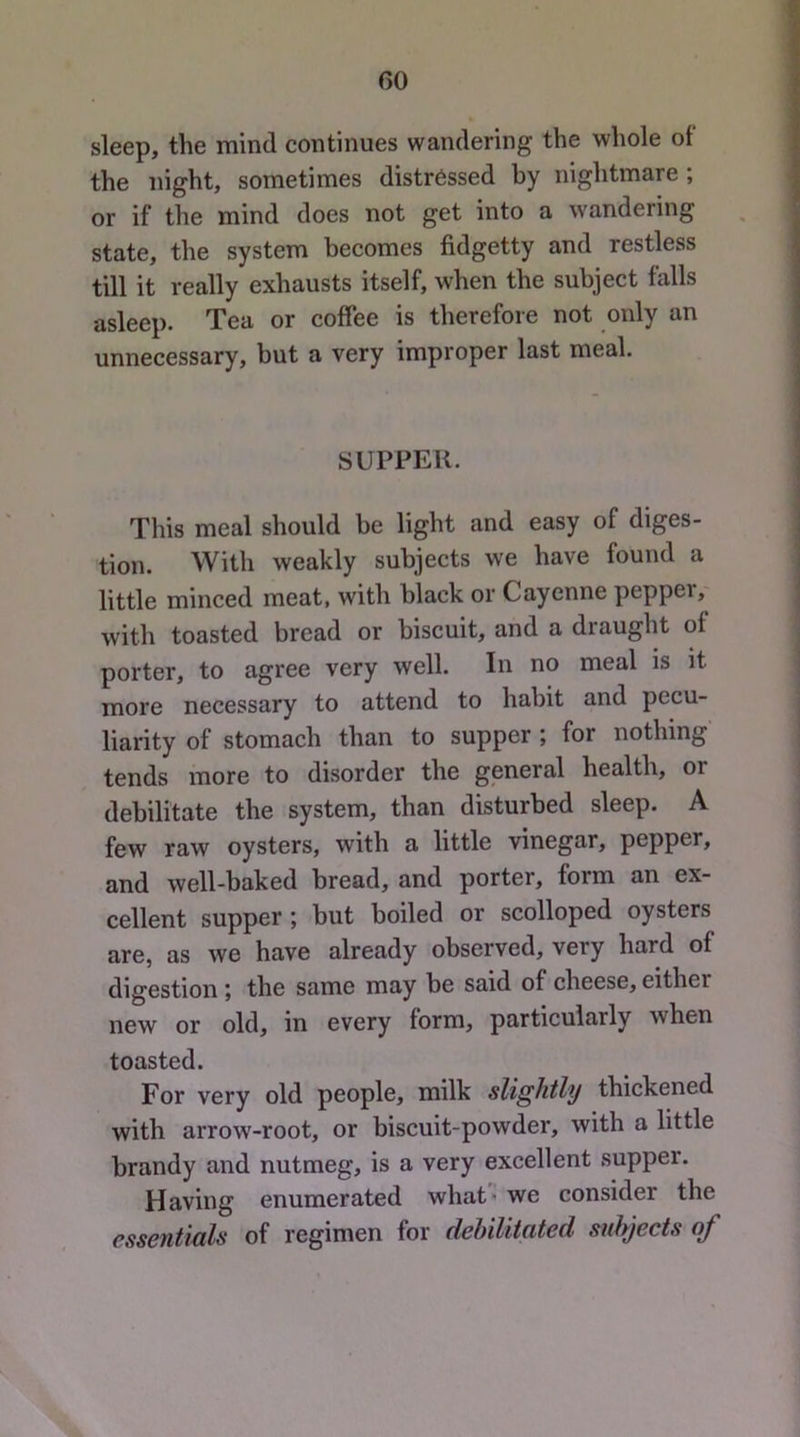 GO sleep, the mind continues wandering the whole of the night, sometimes distressed by nightmare ; or if the mind does not get into a wandering state, the system becomes fidgetty and restless till it really exhausts itself, when the subject falls asleep. Tea or coffee is therefore not only an unnecessary, but a very improper last meal. SUPPER. This meal should be light and easy of diges- tion. With weakly subjects we have found a little minced meat, with black or Cayenne peppei, with toasted bread or biscuit, and a draught of porter, to agree very well. In no meal is it more necessary to attend to habit and pecu- liarity of stomach than to supper ; for nothing tends more to disorder the general health, or debilitate the system, than disturbed sleep. A few raw oysters, with a little vinegar, pepper, and well-baked bread, and porter, form an ex- cellent supper; but boiled or scolloped oysters are, as we have already observed, very hard of digestion j the same may be said of cheese, either new or old, in every form, particularly when toasted. For very old people, milk slightly thickened with arrow-root, or biscuit-powder, with a little brandy and nutmeg, is a very excellent supper. Having enumerated what - we consider the essentials of regimen for debilitated subjects of