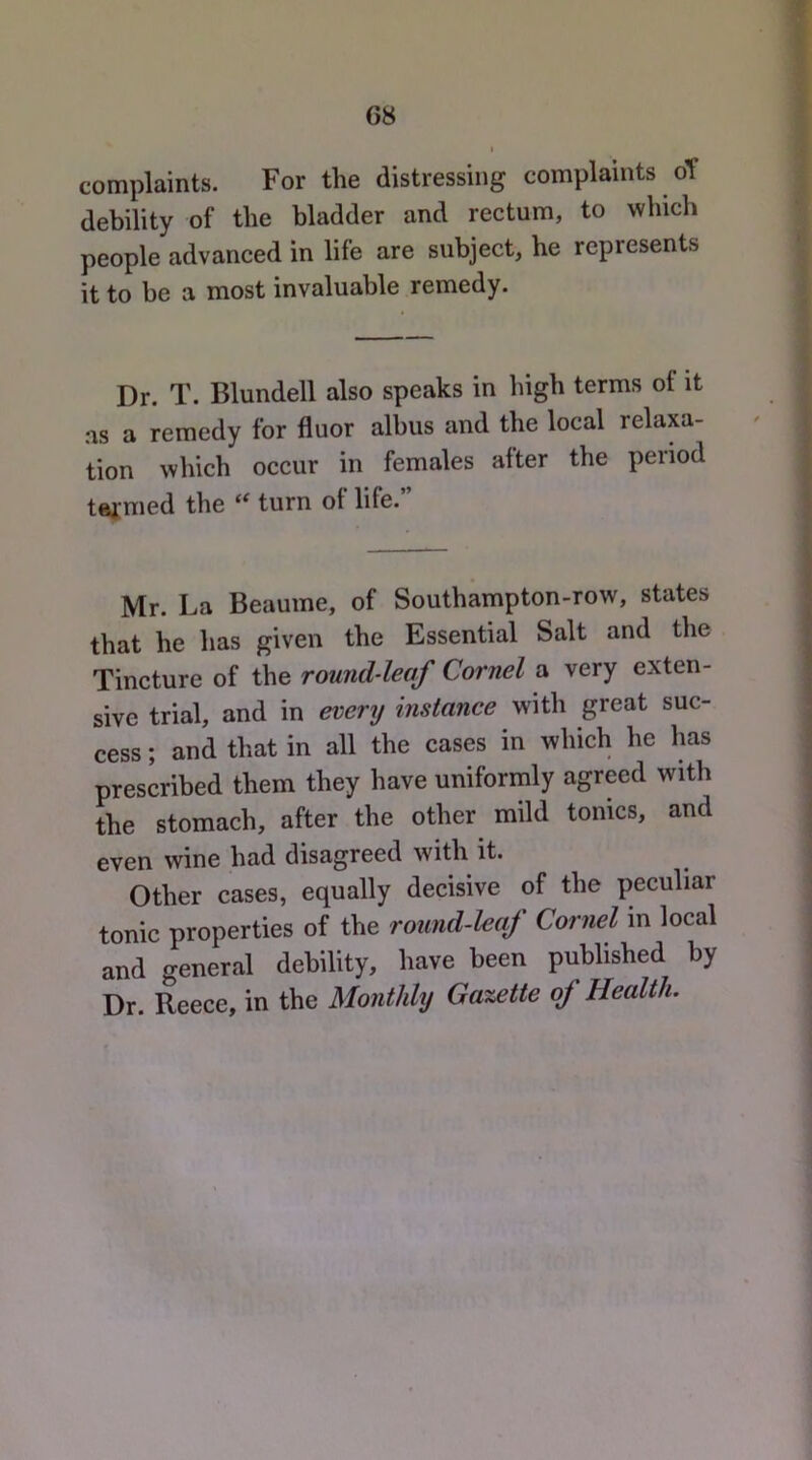 G8 complaints. For the distressing complaints oY debility of the bladder and rectum, to which people advanced in life are subject, he represents it to be a most invaluable remedy. Dr. T. Blundell also speaks in high terms of it as a remedy for fluor albus and the local relaxa- tion which occur in females after the period tafmed the turn of life.” Mr. La Beauine, of Southampton-row, states that he has given the Essential Salt and the Tincture of the round-leaf Cornel a very exten- sive trial, and in everij instance with great suc- cess ; and that in all the cases in which he has prescribed them they have uniformly agreed with the stomach, after the other mild tonics, and even wine had disagreed with it. Other cases, equally decisive of the peculiar tonic properties of the round-leaf Cornel in local and general debility, have been published by Dr. Reece, in the Monthly Gazette of Health.