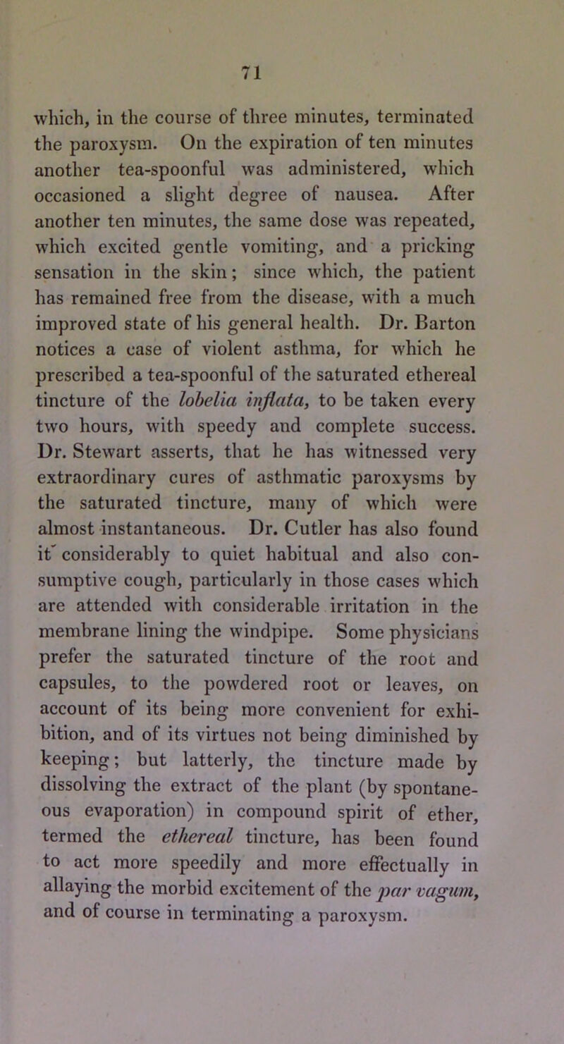 which, in the course of three minutes, terminated the paroxysm. On the expiration of ten minutes another tea-spoonful was administered, which occasioned a slight degree of nausea. After another ten minutes, the same dose was repeated, which excited gentle vomiting, and a pricking sensation in the skin; since which, the patient has remained free from the disease, with a much improved state of his general health. Dr. Barton notices a case of violent asthma, for which he prescribed a tea-spoonful of the saturated ethereal tincture of the lobelia injiata, to be taken every two hours, with speedy and complete success. Dr. Stewart asserts, that he has witnessed very extraordinary cures of asthmatic paroxysms by the saturated tincture, many of which were almost instantaneous. Dr. Cutler has also found it” considerably to quiet habitual and also con- sumptive cough, particularly in those cases which are attended with considerable irritation in the membrane lining the windpipe. Some physicians prefer the saturated tincture of the root and capsules, to the powdered root or leaves, on account of its being more convenient for exhi- bition, and of its virtues not being diminished by keeping; but latterly, the tincture made by dissolving the extract of the plant (by spontane- ous evaporation) in compound spirit of ether, termed the ethereal tincture, has been found to act more speedily and more effectually in allaying the morbid excitement of the vagum, and of course in terminating a paroxysm.