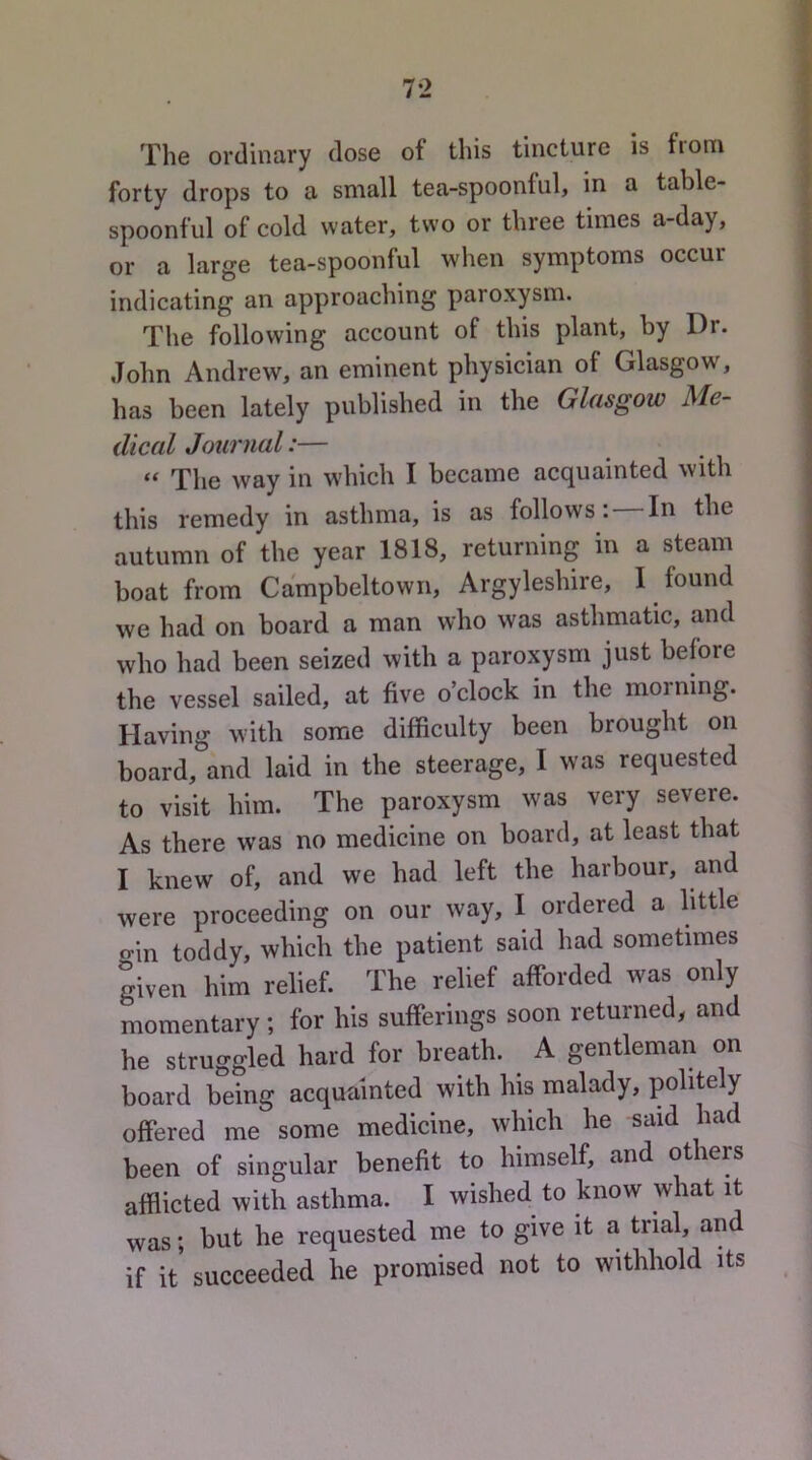 The ordinary dose of this tincture is from forty drops to a small tea-spoonful, in a table- spoonful of cold water, two or three times a-day, or a large tea-spoonful when symptoms occur indicating an approaching paroxysm. The following account of this plant, by Dr. John Andrew, an eminent physician of Glasgow, has been lately published in the Glasgow Me- dical Journal:— “ The way in which I became acquainted with this remedy in asthma, is as follows: In the autumn of the year 1818, returning in a steam boat from Campbeltown, Argyleshire, I found we had on board a man who was asthmatic, and who had been seized with a paroxysm just before the vessel sailed, at five o’clock in the morning. Having with some difficulty been brought on board, and laid in the steerage, I was requested to visit him. The paroxysm was very severe. As there w’as no medicine on board, at least that I knew of, and we had left the harbour, and were proceeding on our way, I ordered a little o-in toddy, which the patient said had sometimes given him relief. The relief afforded was only momentary ; for his sufferings soon returned, and he struggled hard for breath. A gentleman on board being acquainted with his malady, politely offered me some medicine, which he said had been of singular benefit to himself, and others afflicted with asthma. I wished to know what it was; but he requested me to give it a trial, and if it* succeeded he promised not to withhold its