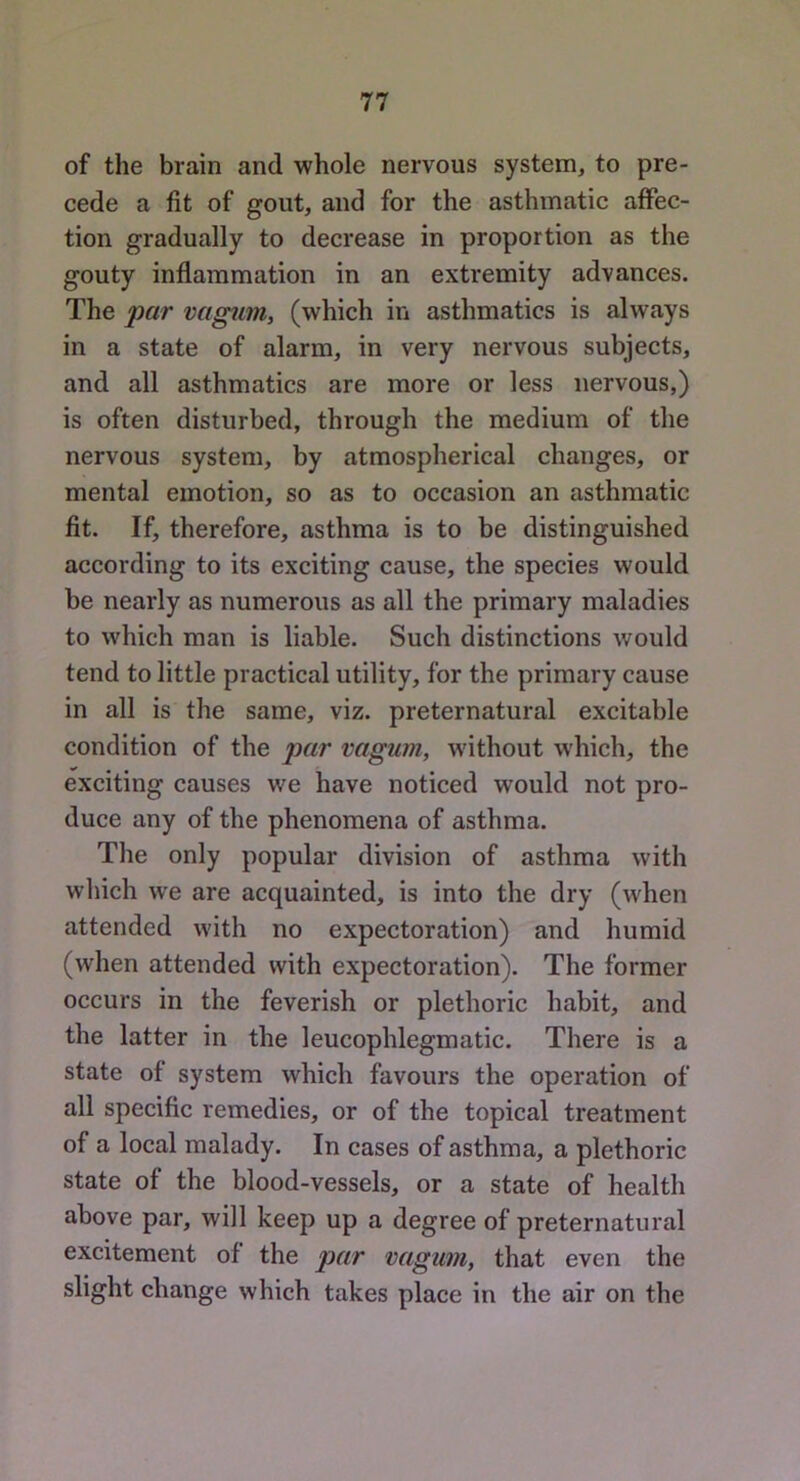 of the brain and whole nervous system, to pre- cede a fit of gout, and for the asthmatic aflPec- tion gradually to decrease in proportion as the gouty inflammation in an extremity advances. The par vcigim, (which in asthmatics is always in a state of alarm, in very nervous subjects, and all asthmatics are more or less nervous,) is often disturbed, through the medium of the nervous system, by atmospherical changes, or mental emotion, so as to occasion an asthmatic fit. If, therefore, asthma is to be distinguished according to its exciting cause, the species would be nearly as numerous as all the primary maladies to which man is liable. Such distinctions would tend to little practical utility, for the primary cause in all is the same, viz. preternatural excitable condition of the par vagum, w'ithout which, the exciting causes we have noticed would not pro- duce any of the phenomena of asthma. The only popular division of asthma with which we are acquainted, is into the dry (when attended with no expectoration) and humid (when attended with expectoration). The former occurs in the feverish or plethoric habit, and the latter in the leucophlegmatic. There is a state of system which favours the operation of all specific remedies, or of the topical treatment of a local malady. In cases of asthma, a plethoric state of the blood-vessels, or a state of health above par, will keep up a degree of preternatural excitement of the par vagum, that even the slight change which takes place in the air on the