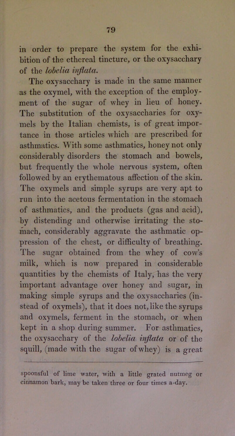 in order to prepare the system for the exhi- bition of the ethereal tincture, or the oxysacchary of the lobelia hiflata. The oxysacchary is made in the same manner as the oxymel, with the exception of the employ- ment of the sugar of whey in lieu of honey. The substitution of the oxysaccharies for oxy- mels by the Italian chemists, is of great impor- tance in those articles which are prescribed for asthmatics. With some asthmatics, honey not only considerably disorders the stomach and bowels, but frequently the whole nervous system, often followed by an erythematous affection of the skin. The oxymels and simple syrups are very apt to run into the acetous fermentation in the stomach of asthmatics, and the products (gas and acid), by distending and otherwise irritating the sto- mach, considerably aggravate the asthmatic op- pression of the chest, or difficulty of breathing. The sugar obtained from the whey of cow’s milk, which is now prepared in considerable quantities by the chemists of Italy, has the very important advantage over honey and sugar, in making simple syrups and the oxysaccharies (in- stead of oxymels), that it does not, like the syrups and oxymels, ferment in the stomach, or when kept in a shop during summer. For asthmatics, the oxysacchary of the lobelia injlata or of the squill, (made with the sugar of whey) is a great spoonsful of lime water, with a little grated nutmeg or cinnamon hark, may be taken three or four times a-day.