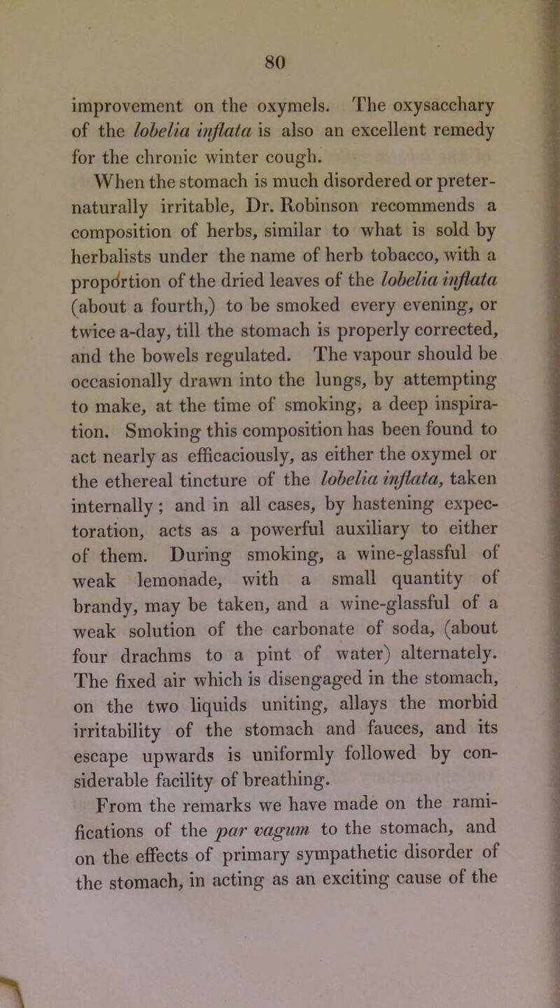 improvement on the oxymels. The oxysacchary of the lobelia hiflata is also an excellent remedy for the chronic winter cough. When the stomach is much disordered or preter- naturally irritable. Dr. Robinson recommends a composition of herbs, similar to what is sold by herbalists under the name of herb tobacco, with a propdrtion of the dried leaves of the lobelia injiata (about a fourth,) to be smoked every evening, or twice a-day, till the stomach is properly corrected, and the bowels regulated. The vapour should be occasionally drawn into the lungs, by attempting to make, at the time of smoking, a deep inspira- tion. Smoking this composition has been found to act nearly as efficaciously, as either the oxymel or the ethereal tincture of the lobelia injiata, taken internally; and in all cases, by hastening expec- toration, acts as a powerful auxiliary to either of them. During smoking, a wine-glassful of weak lemonade, with a small quantity of brandy, may be taken, and a wine-glassful of a weak solution of the carbonate of soda, (about four drachms to a pint of water) alternately. The fixed air which is disengaged in the stomach, on the two liquids uniting, allays the morbid irritability of the stomach and fauces, and its escape upwards is uniformly followed by con- siderable facility of breathing. From the remarks we have made on the rami- fications of the par vagum to the stomach, and on the effects of primary sympathetic disorder of the stomach, in acting as an exciting cause of the