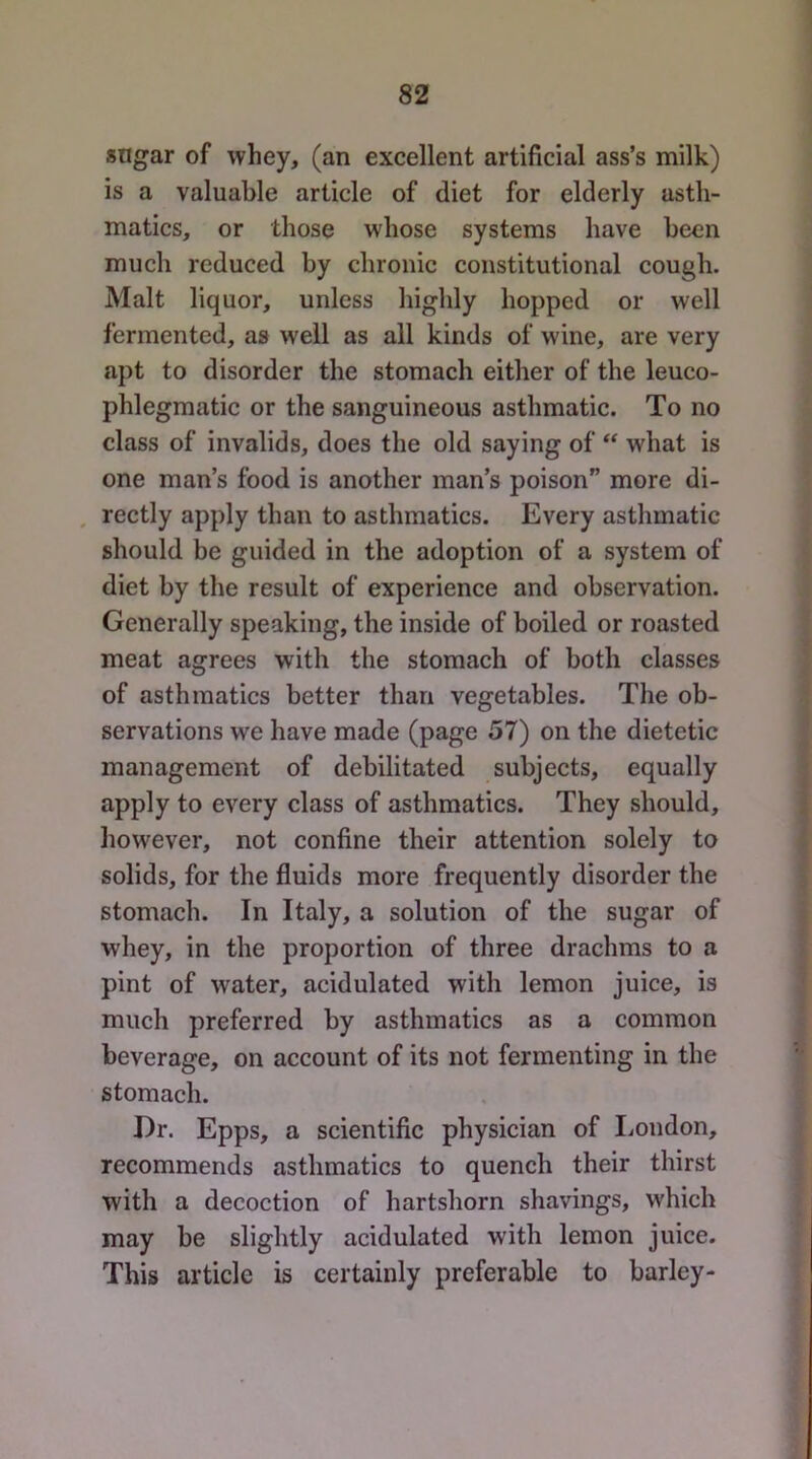 sngar of whey, (an excellent artificial ass’s milk) is a valuable article of diet for elderly asth- matics, or those whose systems have been much reduced by chronic constitutional cough. Malt liquor, unless highly hopped or well fermented, as well as all kinds of wine, are very apt to disorder the stomach either of the leuco- phlegmatic or the sanguineous asthmatic. To no class of invalids, does the old saying of ** what is one man’s food is another man’s poison” more di- , rectly apply than to asthmatics. Every asthmatic should be guided in the adoption of a system of diet by the result of experience and observation. Generally speaking, the inside of boiled or roasted meat agrees with the stomach of both classes of asthmatics better than vegetables. The ob- servations we have made (page 57) on the dietetic management of debilitated subjects, equally apply to every class of asthmatics. They should, however, not confine their attention solely to solids, for the fluids more frequently disorder the stomach. In Italy, a solution of the sugar of whey, in the proportion of three drachms to a pint of water, acidulated with lemon juice, is much preferred by asthmatics as a common beverage, on account of its not fermenting in the stomach. Dr. Epps, a scientific physician of liondon, recommends asthmatics to quench their thirst with a decoction of hartshorn shavings, which may be slightly acidulated with lemon juice. This article is certainly preferable to barley-