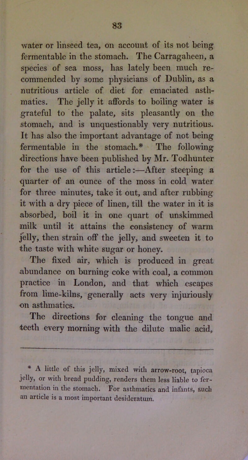 water or linseed tea, on account of its not being fermentable in the stomach. The Carragaheen, a species of sea moss, has lately been much re- commended by some physicians of Dublin, as a nutritious article of diet for emaciated asth- matics. The jelly it affords to boiling water is grateful to the palate, sits pleasantly on the stomach, and is unquestionably very nutritious. It has also the important advantage of not being fermentable in the stomach.”^ ' The following directions have been published by Mr. Todhunter for the use of this article:—After steeping a quarter of an ounce of the moss in cold water for three minutes, take it out, and after rubbing it with a dry piece of linen, till the water in it is absorbed, boil it in one quart of unskimmed milk until it attains the consistency of warm jblly, then strain off the jelly, and sweeten it to the taste with white sugar or honey. The fixed air, which is produced in great abundance on burning coke with coal, a common practice in London, and that which escapes from lime-kilns, generally acts very injuriously on asthmatics. The directions for cleaning the tongue and teeth every morning with the dilute malic acid. * A little of this jelly, mixed with arrow-root, tapioca jelly, or with bread pudding, renders them less liable to fer- mentation in the stomach. For asthmatics and infants, such an article is a most important desideratum.