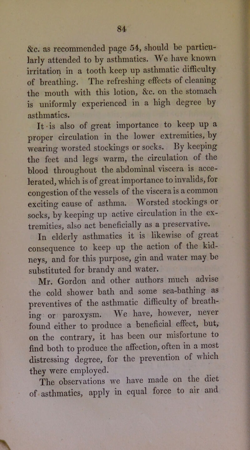 &c. as recommended page 54, should be particu- larly attended to by asthmatics. We have known irritation in a tooth keep up asthmatic difficulty of breathing. The refreshing effects of cleaning the mouth with this lotion, &c. on the stomach is uniformly experienced in a high degree by asthmatics. It * is also of great importance to keep up a proper circulation in the lower extremities, by wearing worsted stockings or socks. By keeping the feet and legs warm, the circulation of the blood throughout the abdominal viscera is acce- lerated, which is of great importance to invalids, for congestion of the vessels of the viscera is a common exciting cause of asthma. Worsted stockings or socks, by keeping up active circulation in the ex- tremities, also act beneficially as a preservative. In elderly asthmatics it is likewise of great consequence to keep up the action of the kid- neys, and for this purpose, gin and water may be substituted for brandy and water. Mr. Gordon and other authors much advise the cold shower bath and some sea-bathing as preventives of the asthmatic difficulty of breath- ing or paroxysm. We have, however, never found either to produce a beneficial effect, but, on the contrary, it has been our misfortune to find both to produce the affection, often in a most distressing degree, for the prevention of which they were employed. The observations we have made on the diet of asthmatics, apply equal force to air and