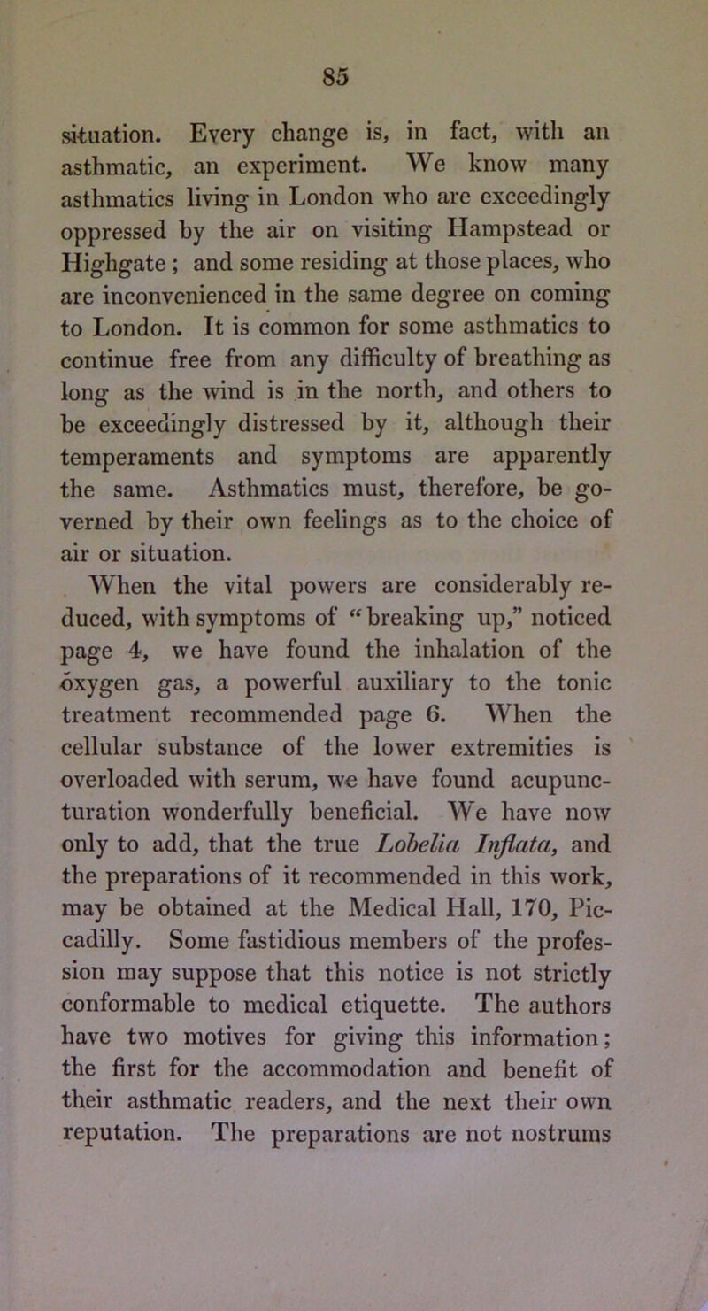 situation. Every change is, in fact, with an asthmatic, an experiment. We know many asthmatics living in London who are exceedingly oppressed hy the air on visiting Hampstead or Highgate ; and some residing at those places, who are inconvenienced in the same degree on coming to London. It is common for some asthmatics to continue free from any difficulty of breathing as long as the wind is in the north, and others to he exceedingly distressed hy it, although their temperaments and symptoms are apparently the same. Asthmatics must, therefore, be go- verned by their own feelings as to the choice of air or situation. When the vital powers are considerably re- duced, with symptoms of “ breaking up,” noticed page 4, we have found the inhalation of the oxygen gas, a powerful auxiliary to the tonic treatment recommended page 6. When the cellular substance of the lower extremities is overloaded with serum, wo have found acupunc- turation wonderfully beneficial. We have now only to add, that the true Lobelia Iiijlata, and the preparations of it recommended in this work, may be obtained at the Medical Hall, 170, Pic- cadilly. Some fastidious members of the profes- sion may suppose that this notice is not strictly conformable to medical etiquette. The authors have two motives for giving this information; the first for the accommodation and benefit of their asthmatic readers, and the next their own reputation. The preparations are not nostrums