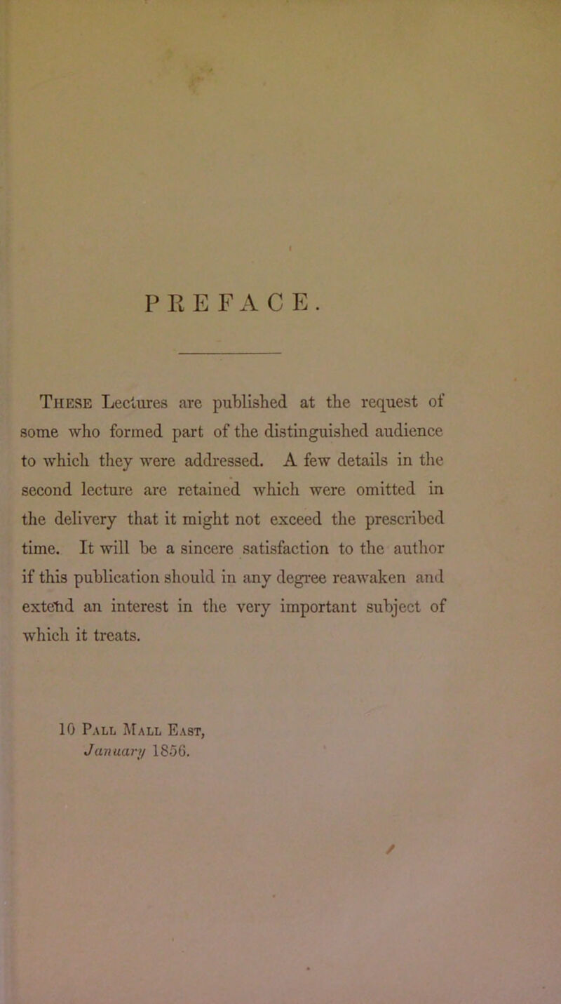 PREFACE. These Lectures are published at the request of some who formed part of the distinguished audience to which tliey were addressed. A few details in the second lecture are retained which were omitted in tlie delivery that it might not exceed the prescribed time. It will be a sincere satisfaction to the author if this publication should in any degree reawaken and extetid an interest in the very important subject of which it treats. 10 Pall Mall East, January 18.56. /