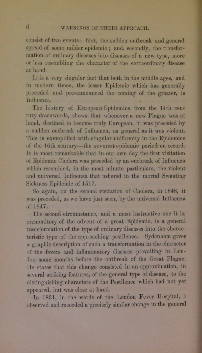 f) consist of two events : first, tlie sudden outbreak and general spread of some milder epidemic ; and, secondly, the transfor- mation of ordinary diseases into diseases of a new type, more or less resembling the character of the extraordinary disease at hand. It is a very singular fact that both in the middle ages, and in modern times, the lesser Epidemic which has generally preceded and pre-announced the coming of the greater, is Influenza. The history of European Epidemics from the 14th cen- tury downwards, shows that Avhenever a new Plague was at hand, destined to become truly European, it was preceded by a sudden outbreak of Influenza, as general as it was violent. This is exemplified with singular uniformity in the Epidemics of the IGth century—the severest epidemic period on record. 11 is most remarkable that in our own day the first visitation of Epidemic Cholera was preceded by an outbreak of Influenza which resembled, in the most minute particulars, the violent and universal Influenza that ushered in the mortal Sweating Sickness Epidemic of 1517. So again, on the second visitation of (diolera, in 1848, it was preceded, as we have just seen, by the universal Influenza of 1847. The second circumstance, and a most instructive one it is, premonitor) of the advent of a great Epidemic, is a general transformation of the type of ordinary diseases into the charac- teristic type of the approaching pestilence. Sydenham gives a graphic description of such a transformation in the character of the fevers and inflammatory diseases prevailing in Lon- don some months before the outbreak of the Great Plague. He states that this change consisted in an approximation, in several striking features, of the general type of disease, to the distinguishing characters of the Pestilence which had not yet appeared, but was close at hand. In 1831, in the wards of the London Fever Hospital, I observed and recorded a precisely similar change in the general