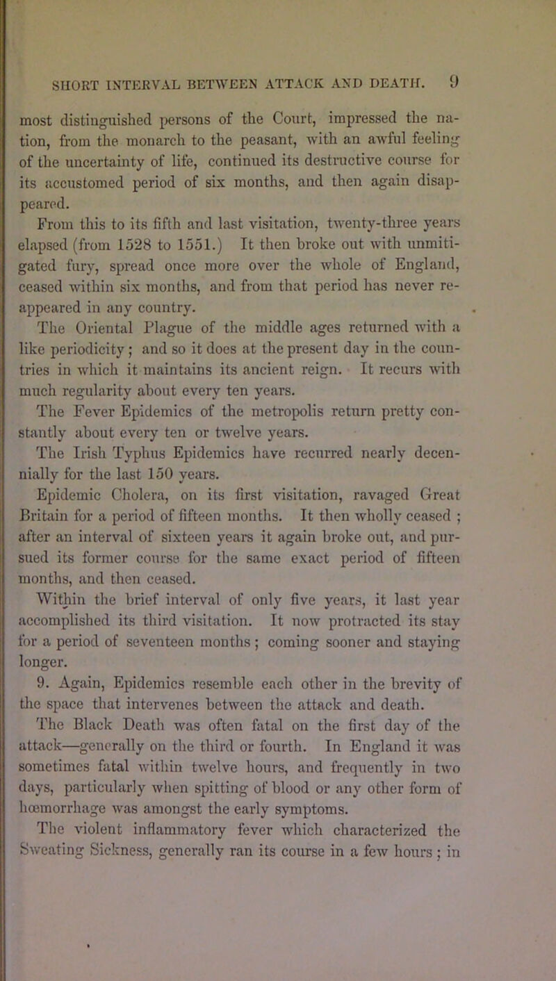 most distiuguislied persons of the Court, impressed the na- tion, fi'om the monarch to the peasant, with an awful feeling of the uncertainty of life, continued its destructive course for its accustomed period of six months, and then again disap- peared. From this to its fifth and last visitation, twenty-thi’ee years elapsed (from 1528 to 1551.) It then broke out with unmiti- gated fury, spread once more over the whole of England, ceased within six months, and from that period has never re- appeared in any country. The Oriental Plague of the middle ages returned with a like periodicity; and so it does at the present day in the coun- tries in which it maintains its ancient reign. It recurs with much regularity about every ten years. The Fever Epidemics of the metropolis return pretty con- stantly about every ten or twelve years. The Irish Typhus Epidemics have recurred nearly decen- nially for the last 150 years. Epidemic Cholera, on its first visitation, ravaged Great Britain for a period of fifteen months. It then wholly ceased ; after an interval of sixteen years it again broke out, and pur- sued its former course for the same exact period of fifteen months, and then ceased. Within the brief interval of only five years, it last year accomplished its third visitation. It now protracted its stay for a period of seventeen months ; coming sooner and staying longer. 9. Again, Epidemics resemble each other in the brevity of tlie space that intervenes between the attack and death. The Black Death was often fatal on the first day of the attack—generally on the third or fourth. In England it was sometimes fatal within twelve hours, and frequently in two days, particularly when spitting of blood or any other form of hoemorrhage was amongst the early symptoms. The violent inflammatory fever which characterized the Sweating Sickness, generally ran its course in a few hours ; in