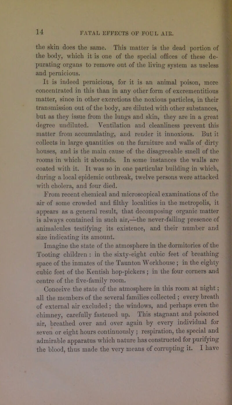 FATAL EFFECTS OF FOUL AIR. the skin does the same. This matter is the dead portion of the body, which it is one of the special offices of these de- purating organs to remove out of the living system as useless and pernicious. It is indeed pernicious, for it is an animal poi.son, more concentrated in this than in any other form of excrementitious matter, since in other excretions the noxious particles, in their transmission out of the body, are diluted with other substances, but as they issue from the lungs and skin, they are in a great degree undiluted. Ventilation and cleanliness prevent this matter from accumulating, and render it innoxious. But it collects in large quantities on the furniture and walls of dirty houses, and is the main cause of the disagreeable smell of the rooms in which it abounds. In .some instances the walls are coated with it. It was so in one particular building in which, during a local epidemic outbreak, twelve persons were attacked with cholera, and four died. From recent chemical and microscopical examinations of the air of some crowded and filthy localities in the metropolis, it appears as a general result, that decomposing organic matter is always contained in such air,—the never-failing presence of animalcules testifying its existence, and their number and size indicating its amount. Imagine the state of the atmosphere in the dormitories of the Tooting children : in the sixty-eight cubic feet of breathing space of the inmates of the Taunton Workhouse ; in the eighty cubic feet of the Kentish hop-pickers ; in the four corners and centre of the five-family room. Conceive the state of the atmosphere in this room at night; all the members of the several families collected ; every breath of external air excluded; the windows, and perhaps even the chimney, carefully fastened up. This stagnant and poisoned air, breathed over and over again by every individual for seven or eight hours continuously ; respiration, the special and admirable apparatus which nature has constructed for purifying the blood, thus made the very means of corrupting it. I have