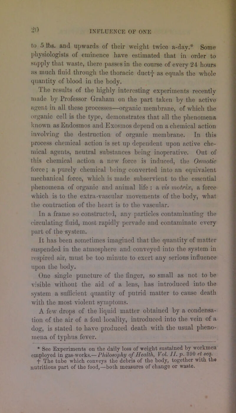 IXFLUENCK OF ONE to 5 ibs. and upwards of their weight twice a-day.* Some physiologists of eminence liave estimated that in order to supply that waste, there passes in the course of every 24 hours ns much fluid through the thoracic ductf as equals the whole quantity of blood in the body. The results of the highly interesting experiments recently made by Professor Graham on tlie part taken by the active agent in all these processes—organic membrane, of which the organic cell is the type, demonstrates that all the phenomena known as Endosraos and Exosinos depend on a chemical action involving the destruction of organic membrane. In this process chemical action is set up dependent upon active che- mical agents, neutral substances being inoperative. Out of tliis chemical action a new force is induced, the Osmotic force; a purely chemical being converted into an equivalent mechanical force, which is made sub.servient to the essential ])henoinena of organic and animal life : a vis matrix^ a force which is to the extra-vascular movements of the body, what the contraction of the heart is to the vascular. In a frame so constructed, any particles contaminating the circulating fluid, most rapidly pervade and contaminate every ])art of the system. It has beeii sometimes imagined that the quantity of matter siuspended in the atmosphere and conveyed into the system in respired air, must be too minute to exert any serious influence upon the body. One single puncture of the finger, so small as not to be visible without the aid of a lens, has introduced into the system a sufficient quantity of putrid matter to cause death with the most violent symptoms. A few drops of the liquid matter obtained by a condensa- tion of the air of a foul locality, introduced into the vein of a dog, is stated to have produced death with the usual pheno- mena of typhus fever. * See Experiments on the daily loss of weight sustained by workmen employed in gas-works.— Philosophy of Health, Vol. II. p. 390 et seq. + The tube which conveys the debris of the body, together with the nutritious part of the food,—both measures of change or waste.