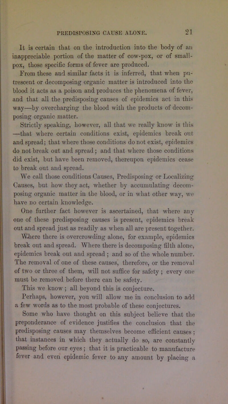 It is certain that on the introduction into the body of an inappreciable portion of the matter of cow-pox, or of small- pox, those specific forms of fever are produced. From these and similar facts it is inferred, that when pu- trescent or decomposing organic matter is introduced into the blood it acts as a poison and produces the phenomena of fever, and that all the predisposing causes of epidemics act in this way—by overcharging the blood with the products of decom- posing organic matter. Strictly speaking, however, all that we really know is this —that where certain conditions exist, epidemics break out and spread; that where those conditions do not exist, epidemics do not break out and spread; and that where those conditions did exist, but have been removed, thereupon epidemics cease to break out and spread. We call those conditions Causes, Predisposing or Localizing Causes, but how they act, whether by accumulating decom- posing organic matter in the blood, or in what other way, we have no certain knowledge. One further fact however is ascertained, that where any one of these predisposing causes is present, epidemics break out and spread just as readily as when all are present together. Wliere there is overcrowding alone, for example, epidemics break out and spread. Where there is decomposing filth alone, epidemics break out and spread ; and so of the whole numbei'. The removal of one of these causes, therefore, or the removal of two or three of them, will not suffice for safety ; every one. must be removed before there can be safety. This we know ; all beyond this is conjecture. Perhaps, however, you will allow me in conclusion to add a few words as to the most probable of these conjectures. Some who have thought on this subject believe that the preponderance of evidence justifies the conclusion that the predisposing causes may themselves become efficient causes; that instances in which they actually do so, are constantly passing before our eyes ; that it is practicable to manufacture fever and even epidemic fever to any amount by placing a