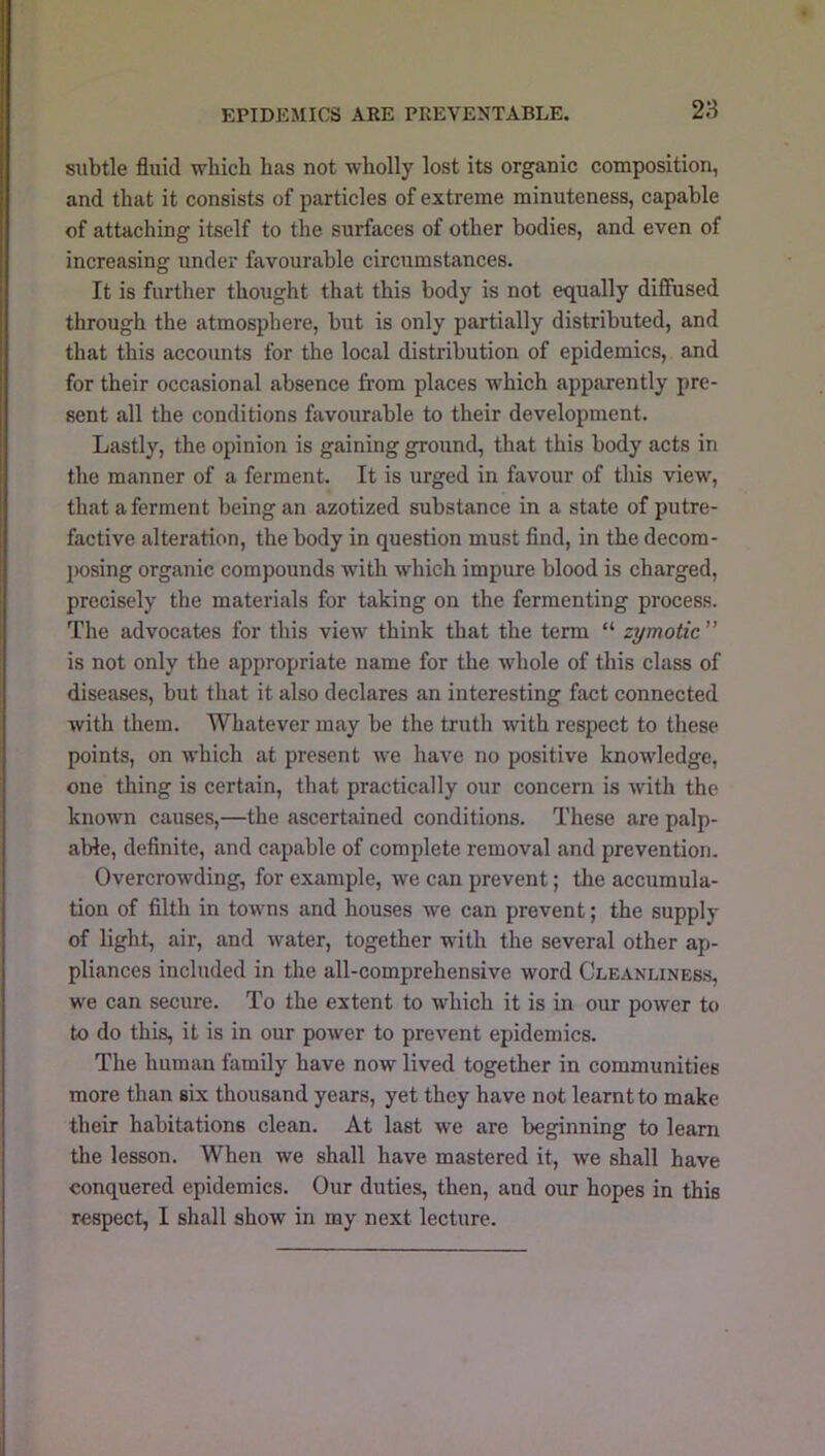 EPIDEMICS ARE PREVENTABLE. subtle fluid wbich has not wholly lost its organic composition, and that it consists of particles of extreme minuteness, capable of attaching itself to the surfaces of other bodies, and even of increasing under favourable circumstances. It is further thought that this body is not equally diffused through the atmosphere, but is only partially distributed, and that this accounts for the local distribution of epidemics, and for their occasional absence from places which apparently pre- sent all the conditions favourable to their development. Lastly, the opinion is gaining ground, that this body acts in the manner of a ferment. It is urged in favour of this view, that a ferment being an azotized substance in a state of putre- factive alteration, the body in question must And, in the decom- ])osing organic compounds with which impure blood is charged, precisely the materials for taking on the fermenting process. The advocates for this view think that the term “ zymotic ” is not only the appropriate name for the whole of this class of diseases, but that it also declares an interesting fact connected with them. Whatever may be the truth with respect to these points, on which at present we have no positive knowledge, one thing is certain, that practically our concern is with the known causes,—the ascertained conditions. These are palp- able, definite, and capable of complete removal and prevention. Overcrowding, for example, we can prevent; the accumula- tion of filth in towns and houses we can prevent; the supply of light, air, and water, together with the several other ap- pliances included in the all-comprehensive word Cleanliness, we can secure. To the extent to which it is in our power to to do this, it is in our power to prevent epidemics. The human family have now lived together in communities more than six thousand years, yet they have not learnt to make their habitations clean. At last we are beginning to learn the lesson. When we shall have mastered it, we shall have conquered epidemics. Our duties, then, and our hopes in this respect, I shall show in my next lecture.