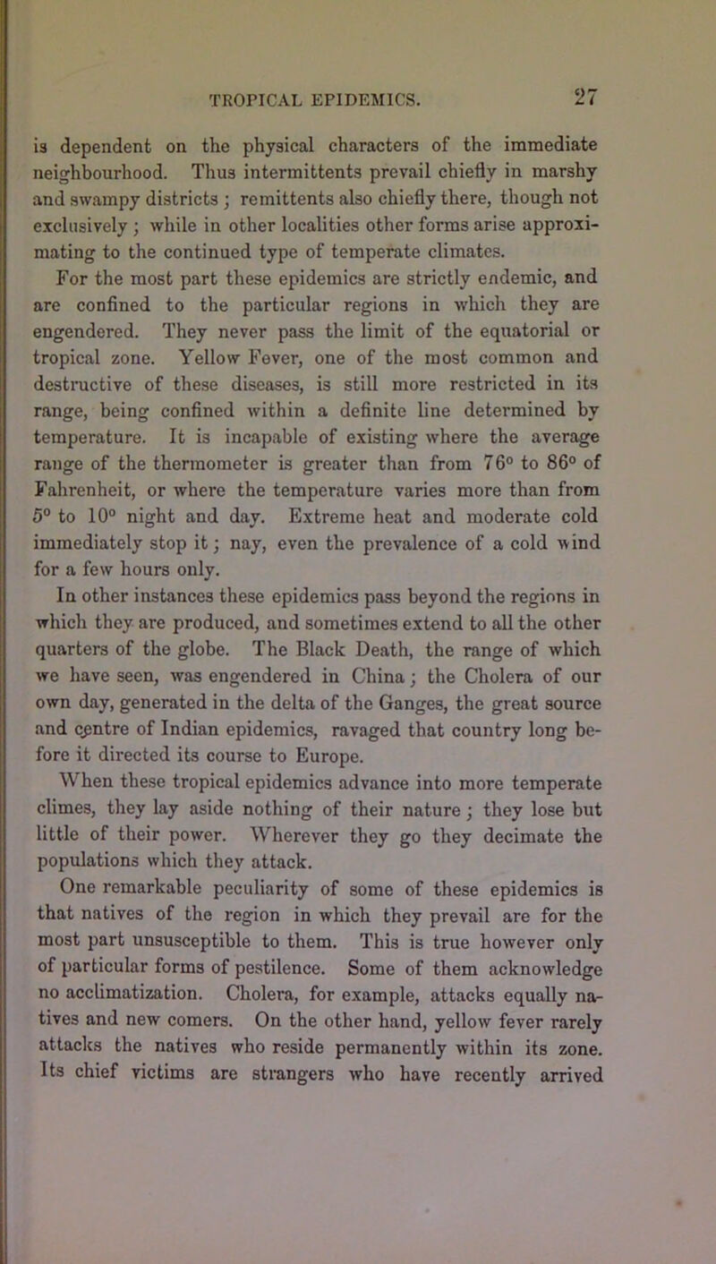 is dependent on the physical characters of the immediate neighbourhood. Thus intermittents prevail chiefly in marshy and swampy districts ; remittents also chiefly there, though not exclusively; while in other localities other forms arise approxi- mating to the continued type of temperate climates. For the most part these epidemics are strictly endemic, and are confined to the particular regions in which they are engendered. They never pass the limit of the equatorial or tropical zone. Yellow Fever, one of the most common and destnictive of these diseases, is still more restricted in its range, being confined within a definite line determined by temperature. It is incapable of existing where the average range of the thermometer is greater than from 76° to 86° of Fahrenheit, or where the temperature varies more than from 5° to 10° night and day. Extreme heat and moderate cold immediately stop it; nay, even the prevalence of a cold wind for a few hours only. In other instances these epidemics pass beyond the regions in which they are produced, and sometimes extend to all the other quarters of the globe. The Black Death, the range of which we have seen, was engendered in China; the Cholera of our own day, generated in the delta of the Ganges, the great source and centre of Indian epidemics, ravaged that country long be- fore it directed its course to Europe. When these tropical epidemics advance into more temperate climes, they lay aside nothing of their nature; they lose but little of their power. Wherever they go they decimate the populations which they attack. One remarkable peculiarity of some of these epidemics is that natives of the region in which they prevail are for the most part unsusceptible to them. This is true however only of particular forms of pestilence. Some of them acknowledge no acclimatization. Cholera, for example, attacks equally na- tives and new comers. On the other hand, yellow fever rarely attacks the natives who reside permanently within its zone. Its chief victims are sti'angers who have recently arrived