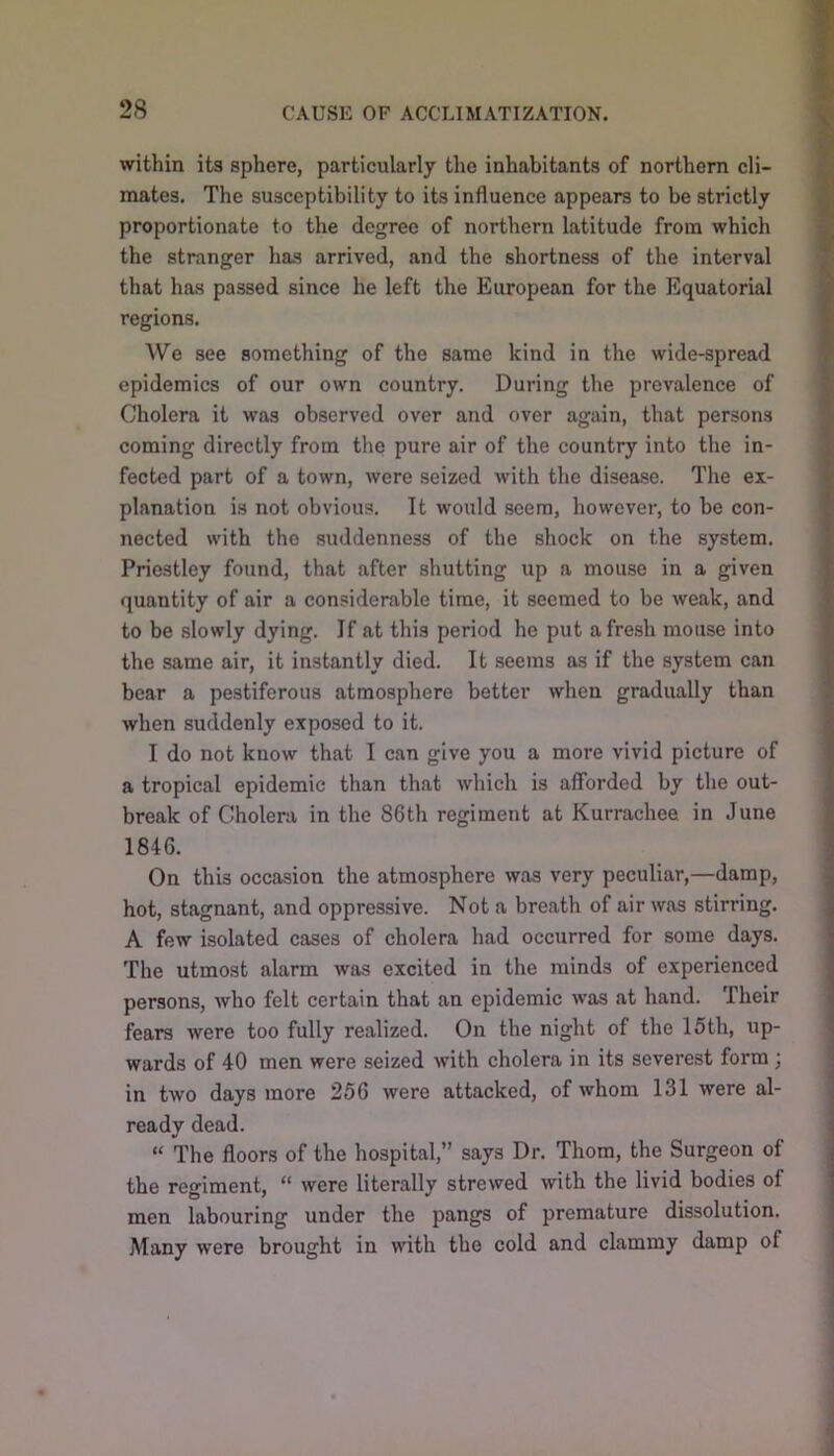 within its sphere, particularly the inhabitants of northern cli- mates. The susceptibility to its influence appears to be strictly proportionate to the degree of northern latitude from which the stranger lias arrived, and the shortness of the interval that has passed since he left the European for the Equatorial regions. We see something of the same kind in the wide-spread epidemics of our own country. During the prevalence of Cholera it was observed over and over again, that persons coming directly from the pure air of the country into the in- fected part of a town, were seized with the disease. Tlie ex- planation is not obvious. It would seem, however, to be con- nected with the suddenness of the shock on the system. Priestley found, that after shutting up a mouse in a given quantity of air a considerable time, it seemed to be weak, and to be slowly dying. If at this period he put afresh mouse into the same air, it instantly died. It seems as if the system can bear a pestiferous atmosphere better when gradually than when suddenly exposed to it. I do not know that I can give you a more vivid picture of a tropical epidemic than that which is afforded by the out- break of Cholera in the 86th regiment at Kurrachee in June 1846. On this occasion the atmosphere was very peculiar,—damp, hot, stagnant, and oppressive. Not a breath of air was stirring. A few isolated cases of cholera had occurred for some days. The utmost alarm was excited in the minds of experienced persons, who felt certain that an epidemic was at hand. Their fears were too fully realized. On the night of the 15th, up- wards of 40 men were seized with cholera in its severest form ; in two days more 256 were attacked, of whom 131 were al- ready dead. “ The floors of the hospital, says Dr. Thom, the Surgeon of the regiment, “ were literally strewed with the livid bodies of men labouring under the pangs of premature dissolution. Many were brought in with the cold and clammy damp of