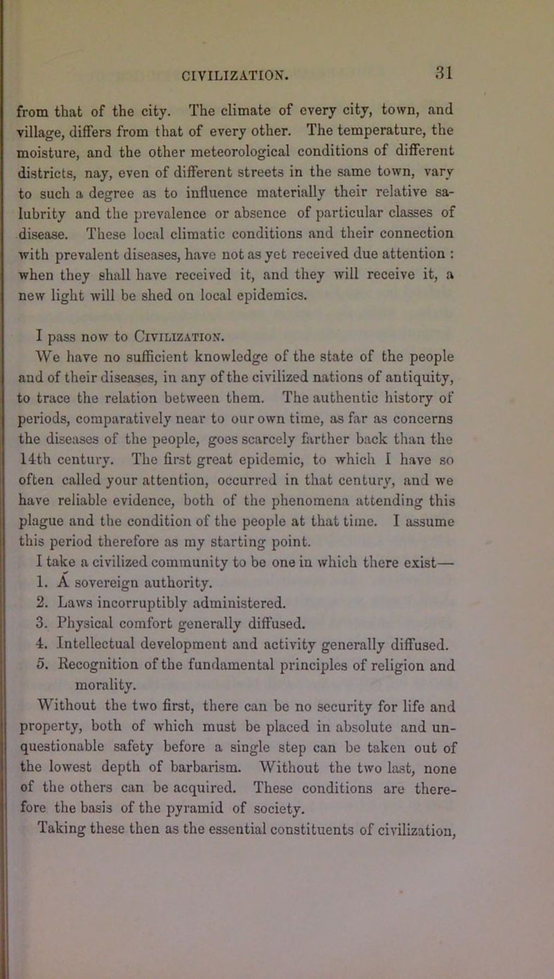 from that of the city. The climate of every city, town, and village, differs from that of every other. The temperature, the moisture, and the other meteorological conditions of different districts, nay, even of different streets in the same town, vary to such a degree as to influence materially their relative sa- lubrity and the prevalence or absence of particular classes of disease. These local climatic conditions and their connection Avith prevalent diseases, have not as yet received due attention : when they shall have received it, and they Avill receive it, a new light Avill be shed on local epidemics. I pass now to Civilization. We have no sufficient knowledge of the state of the people and of their diseases, in any of the civilized nations of antiquity, to trace the relation between them. The authentic history of periods, comparatively near to our own time, as far as concerns the diseases of the people, goes scarcely farther back than the 14th century. The first great epidemic, to which I have so often called your attention, occurred in that century, and we have reliable evidence, both of the phenomena attending this plague and the condition of the people at that time. I assume this period therefore as my starting point. I take a civilized community to be one in which there exist— 1. A sovereign authority. 2. Laws incorruptibly administered. 3. Physical comfort generally diffused. 4. Intellectual development and activity generally diffused. 5. Recognition of the fundamental principles of religion and morality. Without the two first, there can be no security for life and property, both of Avhich must be placed in absolute and un- questionable safety before a single step can be taken out of the lowest depth of barbarism. Without the two last, none of the others can be acquired. These conditions are there- fore the basis of the pyramid of society. Taking these then as the essential constituents of civilization.