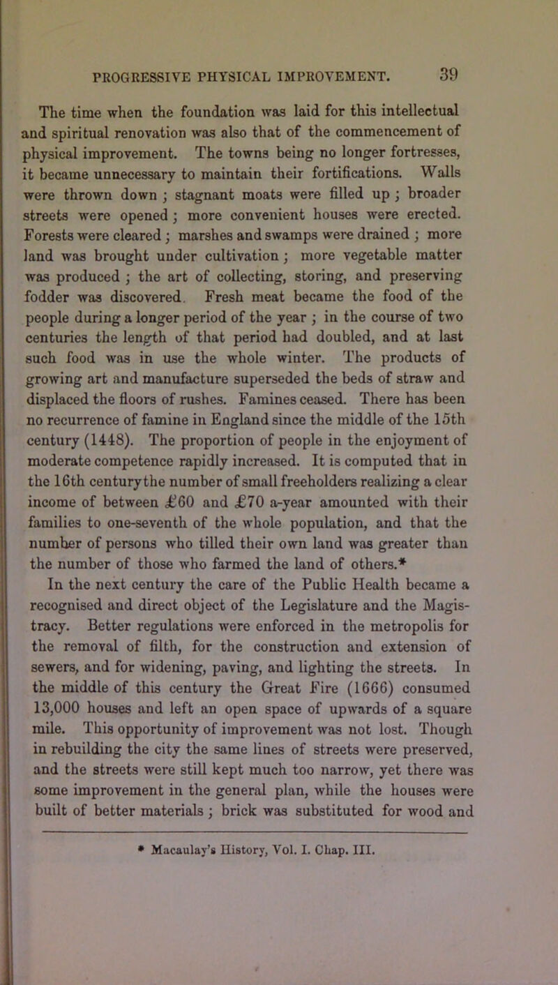 The time when the foundation was laid for this intellectual and spiritual renovation was also that of the commencement of physical improvement. The towns being no longer fortresses, it became unnecessary to maintain their fortifications. Walls were thrown down ; stagnant moats were filled up ; broader streets were opened; more convenient houses were erected. Forests were cleared; marshes and swamps were drained ; more land was brought under cultivation; more vegetable matter was produced ; the art of collecting, storing, and preserving fodder was discovered. Fresh meat became the food of the people during a longer period of the year ; in the course of two centuries the length of that period had doubled, and at last such food was in use the whole winter. The products of growing art and manufacture superseded the beds of straw and displaced the floors of rushes. Famines ceased. There has been no recurrence of famine in England since the middle of the 15th century (1448). The proportion of people in the enjoyment of moderate competence rapidly increased. It is computed that in the 16th century the number of small freeholders realizing a clear income of between £60 and £70 a-year amounted with their families to one-seventh of the whole population, and that the number of persons who tilled their own land was greater than the number of those who farmed the land of others.* In the next century the care of the Public Health became a recognised and direct object of the Legislature and the Magis- tracy. Better regulations were enforced in the metropolis for the removal of filth, for the construction and extension of sewers, and for widening, paving, and lighting the streets. In the middle of this century the Great Fire (1666) consumed 13,000 houses and left an open space of upwards of a square mile. This opportunity of improvement was not lost. Though in rebuilding the city the same lines of streets were preserved, and the streets were still kept much too narrow, yet there was some improvement in the general plan, while the houses were built of better materials ; brick was substituted for wood and • Macaulay’s History, Vol. I. Chap, III.