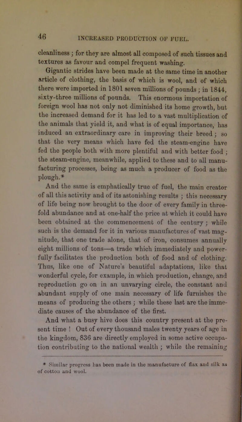 cleanliness ; for they are almost all composed of such tissues and textures as favour and compel frequent washing. Gigantic strides have been made at the same time in another article of clothing, the basis of which is wool, and of which there were imported in 1801 seven millions of pounds ; in 1844, sixty-three millions of pounds. This enormous importation of foreign wool has not only not diminished its home growth, but the increased demand for it has led to a vast multiplication of the animals that yield it, and what is of equal importance, has induced an extraordinary care in improving their breed; so that the very means which have fed the steam-engine have fed the people both with more plentiful and with better food ; the steam-engine, meanwhile, applied to these and to all manu- facturing processes, being as much a producer of food as the plough.* And the same is emphatically true of fuel, the main creator of all this activity and of its astonishing results ; this necessary of life being now brought to the door of every family in three- fold abundance and at one-half the price at which it could have been obtained at the commencement of the century ; while such is the demand for it in various manufactures of vast ma- O nitude, that one trade alone, that of iron, consumes annually eight millions of tons—a trade which immediately and power- fully facilitates the production both of food and of clothing. Thus, like one of Nature’s beautiful adaptations, like that wonderful cycle, for example, in which production, change, and reproduction go on in an unvarying circle, the constant and abundant supply of one main necessary of life furnishes the means of producing the others ; while these last are the imme- diate causes of the abundance of the first. And what a busy hive does this country present at the pre- sent time ! Out of every thousand males twenty years of age in the kingdom, 836 are directly employed in some active occupa- tion contributing to the national wealth ; while the remaining * .Similar progress lias been mode in the manufacture of flax and silk ai of cotton and wool.