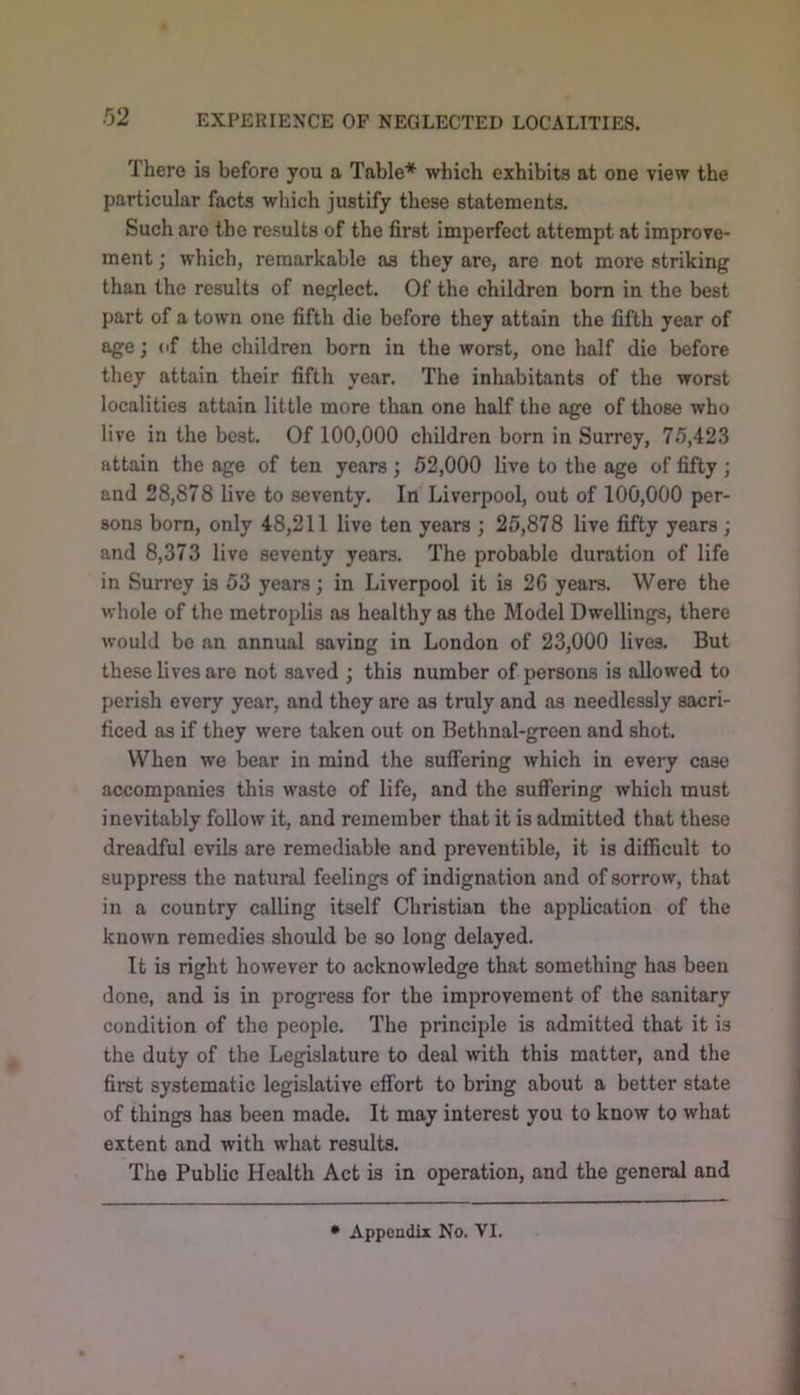 EXPERIENCE OF NEGLECTED LOCALITIES. There is before you a Table* which exhibits at one view the particular facts which justify these statements. Such are the results of the first imperfect attempt at improve- ment which, remarkable as they are, are not more striking than the results of neglect. Of the children born in the best part of a town one fifth die before they attain the fifth year of age; <if the children born in the worst, one half die before they attain their fifth year. The inhabitants of the worst localities attain little more than one half the age of those who live in the best. Of 100,000 children born in Surrey, 75,423 attain the age of ten years; 52,000 live to the age of fifty ; and 28,878 live to seventy. In Liverpool, out of 100,000 per- sons born, only 48,211 live ten years ; 25,878 live fifty years; and 8,373 live seventy years. The probable duration of life in Surrey is 53 years; in Liverpool it is 26 years. Were the whole of the metroplis as healthy as the Model Dwellings, there would bo an annual saving in London of 23,000 lives. But these lives are not saved ; this number of persons is allowed to perish every year, and they are as truly and as needlessly sacri- ficed as if they were taken out on Bethnal-green and shot. When we bear in mind the suffering which in every case accompanies this waste of life, and the suffering which must inevitably follow it, and remember that it is admitted that these dreadful evils are remediable and preventible, it is difficult to suppress the natural feelings of indignation and of sorrow, that in a country calling itself Christian the application of the known remedies should be so long delayed. It is right however to acknowledge that something has been done, and is in progress for the improvement of the sanitary condition of the people. The principle is admitted that it is the duty of the Legislature to deal with this matter, and the first systematic legislative effort to bring about a better state of things has been made. It may interest you to know to what extent and with what results. The Public Health Act is in operation, and the general and • Appendix No. VI.