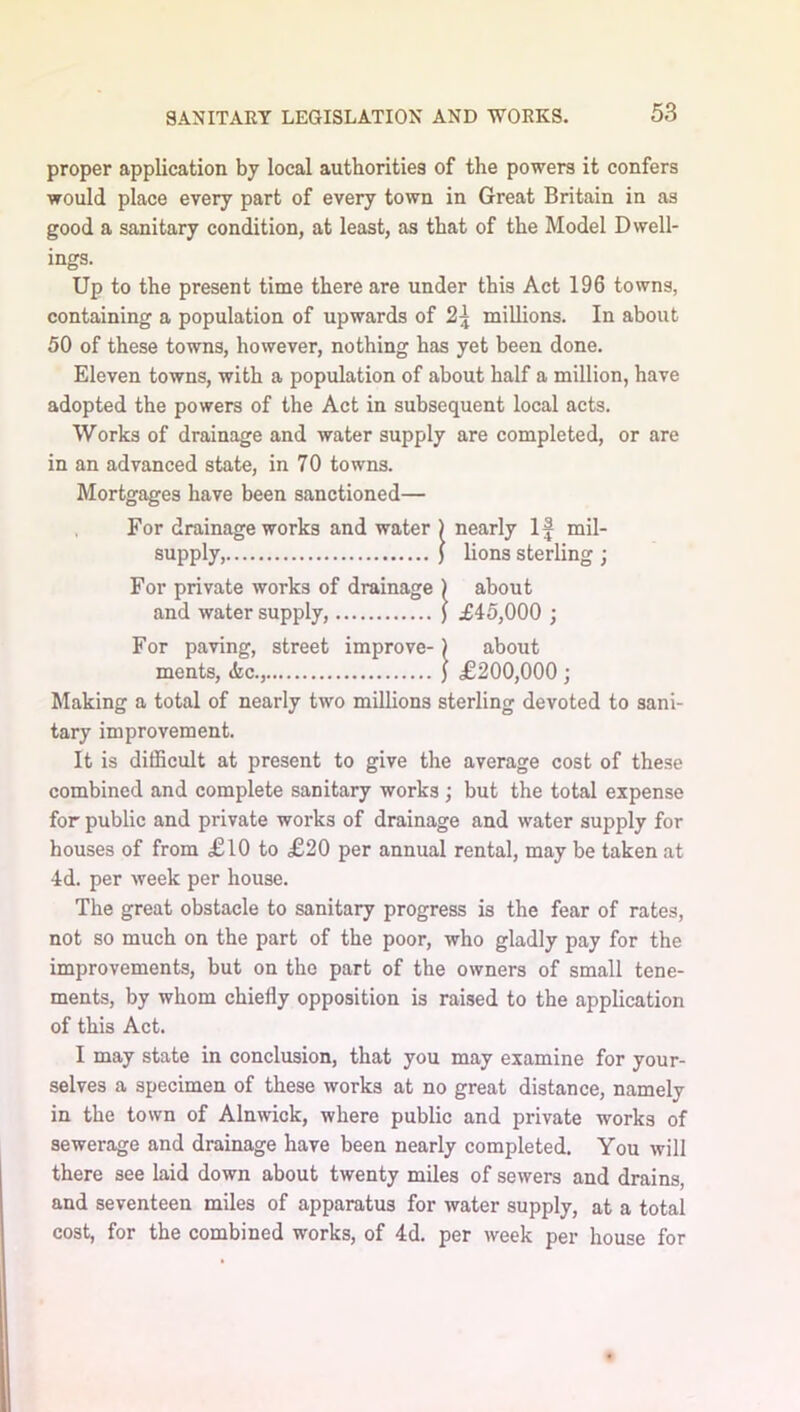 proper application by local authorities of the powers it confers would place every part of every town in Great Britain in as good a sanitary condition, at least, as that of the Model Dwell- ings. Up to the present time there are under this Act 196 towns, containing a population of upwards of 2\ millions. In about 50 of these towns, however, nothing has yet been done. Eleven towns, with a population of about half a million, have adopted the powers of the Act in subsequent local acts. Works of drainage and water supply are completed, or are in an advanced state, in 70 towns. Mortgages have been sanctioned— , For drainage works and water ) nearly If mil- supply, ) lions sterling ; For private works of drainage ) about and water supply, ) £45,000 ; For paving, street improve-) about ments, <kc., ) £200,000 ; Making a total of nearly two millions sterling devoted to sani- tary improvement. It is difficult at present to give the average cost of these combined and complete sanitary works; but the total expense for public and private works of drainage and water supply for houses of from £10 to £20 per annual rental, may be taken at 4d. per week per house. The great obstacle to sanitary progress is the fear of rates, not so much on the part of the poor, who gladly pay for the improvements, but on the part of the owners of small tene- ments, by whom chiefly opposition is raised to the application of this Act. I may state in conclusion, that you may examine for your- selves a specimen of these works at no great distance, namely in the town of Alnwick, where public and private works of sewerage and drainage have been nearly completed. You will there see laid down about twenty miles of sewers and drains, and seventeen miles of apparatus for water supply, at a total cost, for the combined works, of 4d. per week per house for