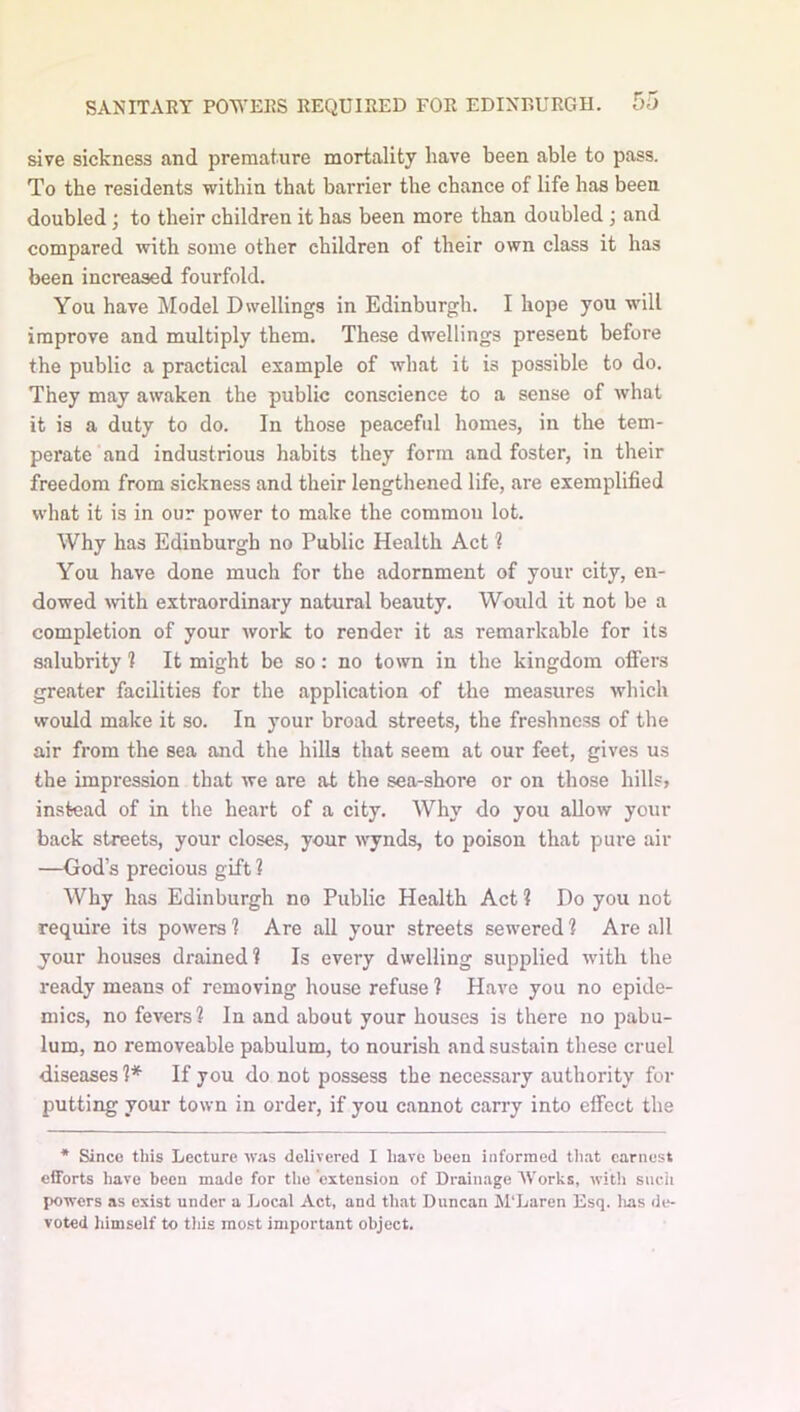 sive sickness and premature mortality have been able to pass. To the residents within that barrier the chance of life has been doubled; to their children it has been more than doubled; and compared with some other children of their own class it has been increased fourfold. You have Model Dwellings in Edinburgh. I hope you will improve and multiply them. These dwellings present before the public a practical example of what it is possible to do. They may awaken the public conscience to a sense of what it is a duty to do. In those peaceful homes, in the tem- perate and industrious habits they form and foster, in their freedom from sickness and their lengthened life, are exemplified what it is in our power to make the common lot. Why has Edinburgh no Public Health Act 1 You have done much for the adornment of your city, en- dowed >vith extraordinary natural beauty. Would it not be a completion of your work to render it as remarkable for its salubrity ? It might be so: no town in the kingdom offers greater facilities for the application of the measures which would make it so. In your broad streets, the freshness of the air from the sea and the hills that seem at our feet, gives us the impression that we are at the sea-shore or on those hills? instead of in the heart of a city. Why do you allow your back streets, your closes, your wynds, to poison that pure air —God’s precious gift ? Why has Edinburgh no Public Health Act ? Do you not require its powers 1 Are all your streets sewered ? Are all your houses drained! Is every dwelling supplied with the ready means of removing house refuse ? Have you no epide- mics, no fevers? In and about your houses is there no pabu- lum, no removeable pabulum, to nourish and sustain these cruel diseases 1* If you do not possess the necessary authority for putting your town in order, if you cannot carry into effect the * Since this Lecture was delivered I have been informed tliat earnest efforts have been made for the extension of Drainage Works, witli sucii powers as exist under a Local Act, and that Duncan M'Laren Esq. lias de- voted himself to this most important object.