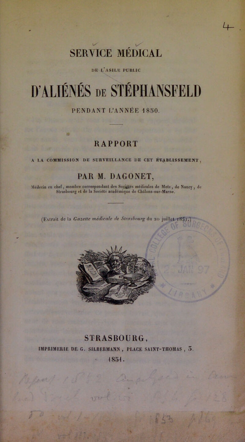 SERVICE MÉmCAL UE l’asile public PENDANT L’ANNÉE 18S0. « RAPPORT A LA COMMISSION DE SURVEILLANCE UE CET ÉTABLISSEMENT, PAR M. DAGONET, Médecin en chef, niombro correspondant des Sog^és inédicaies de Metz, de Nancy, de Strosbonrg et de la Société académique do Chàlons-sar-Mame. (Kxlrnil de la Gazette médicale de Strasbourg du 20 jiiitlcl STRASBOURG, IMPimiEIUE DE G. SILBF.RMANN, PLACE SAINT-THOMAS, 5. ■ I854.