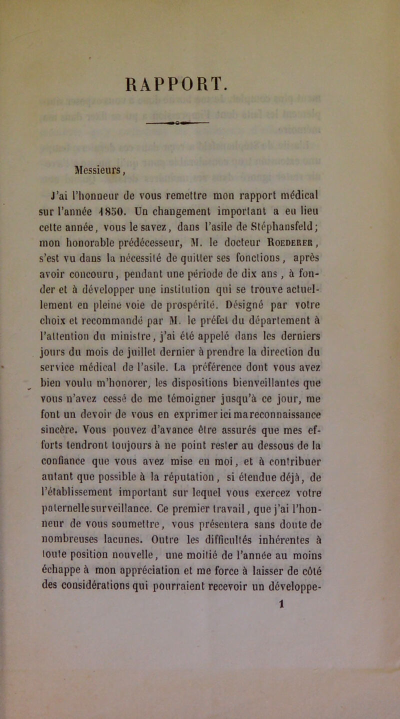 RAPPORT. Messieurs, J’ai l’honneur de vous remettre mon rapport médical sur l’année -ISoO. Un changement important a eu lieu cette année, vous le savez, dans l’asile de Stéphansfeld; mon honorable prédécesseur, M. le docteur Roedereii, s’est vu dans la nécessité de quitter ses fonctions, après avoir concouru, pendant une période de dix ans, à fon- der et à développer une institution qui se trouve actuel- lement en pleine voie de prospérité. Désigné par votre choix et recommandé par M. le préfet du département à l’attention du ministre, j’ai été appelé dans les derniers jours du mois de juillet dernier à prendre la direction du service médical de l’asile. La préférence dont vous avez bien voulu m’honorer, les dispositions bienveillantes que vous n’avez cessé de me témoigner jusqu’à ce jour, me font un devoir de vous en exprimer ici mareconnaissance sincère. Vous pouvez d’avance être assurés que mes ef- forts tendront toujours à ne point rester au dessous de la confiance que vous avez mise en moi, et à contribuer autant que possible à la réputation, si éteudue déjà, de l’établissement important sur lequel vous exercez votre paternelle surveillance. Ce premier travail, que j’ai l’hon- neur de vous soumettre, vous présentera sans doute de nombreuses lacunes. Outre les difficultés inhérentes à toute position nouvelle, une moitié de l’année au moins échappe à mon appréciation et me force à laisser de côté des considérations qui pourraient recevoir un développe-