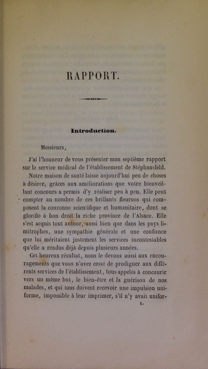 RAPPORT. lutrodiictiou. Messieurs, J’ai l’honneur de vous présenter mon septième rapport sur le service médical de l’établissement de Sléphansfeld. Noire maison de santé laisse aujourd’hui peu de choses à désirer, grâces aux améliorations que votre bienveil- lant concours a permis d’y réaliser peu à peu. Elle peut •' compter au nombre de ces brillants fleurons qui com- posent la couronne scientifique et humanitaire, dont se glorifie à bon droit la riche province de l’Alsace. Elle s’est acquis tout autour,-aussi bien que dans les pays li- mitrophes, une sympathie générale et une confiance que lui méritaient justement les services incontestables qu’elle a rendus déjà depuis plusieurs années. Cet heureux résultat, nous le devons aussi aux encou- ragements que vous n’avez cessé de prodiguer aux diffé- rents services de l’établissement, tous appelés à concourir vers un même but, le bien-être et la guérison de nos malades, et qui tous doivent recevoir une impulsion uni- forme, impossible à leur imprimer, s’il n’y avait unifor- 1.