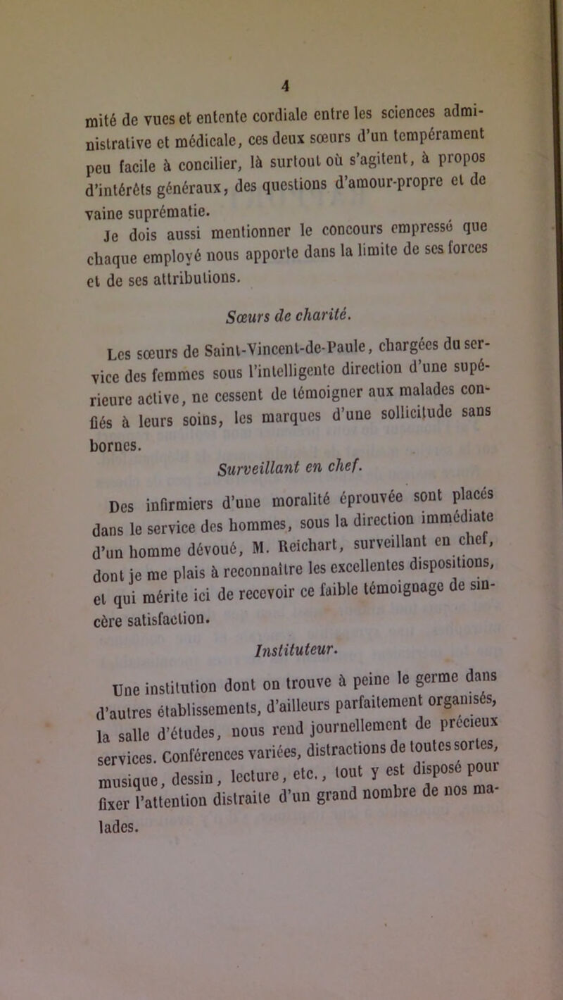 mité de vues et entente cordiale entre les sciences admi- nistrative et médicale, ces deux sœurs d’un tempérament peu facile à concilier, là surtout où s’agitent, à propos d’intérêts généraux, des questions d’amour-propre et de vaine suprématie. Je dois aussi mentionner le concours empressé que chaque employé nous apporte dans la limite de scs forces et de ses attributions. Sœurs de charité. Les sœurs de Saint-Vincent-de-Paule, chargées du ser- vice des femmes sous l’intelligente direction d’une supé- rieure active, ne cessent de témoigner aux malades con- Üés à leurs soins, les marques d’une sollicitude sans bornes. Surveillant en chef. Des infirmiers d’une moralité éprouvée sont placés dans le service des hommes, sous la direction immédiate d’un homme dévoué, M. Reichart, surveillant en chef, dont je me plais à reconnaître les excellentes dispositions, et qn^i mérite ici de recevoir ce faible témoignage de sin- cère satisfaction. Instituteur. üne insliuition dont on trouve à peine le germe dans il'nutres établissements, d'ailleurs parrailemenl organisés, la salle d’études, noos rend journellement de precieux services. Conférences variées, distractions de tontes sortes rsiqne, dessin, lecture, etc., tout y est disposé pour Axer rattention distraite d’on grand nombre de nos m lades.