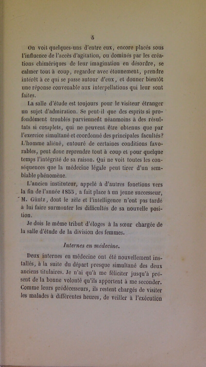 On voit quelques-uns d’entre.eux, encore placés sous l’influence de l’accès d’agitation, ou dominés par les créa- tions chimériques de leur imagination en désordre, se calmer tout à coup, regarder avec étonnement, prendre intérêt à ce qui se passe autour' d’eux, et donner bientôt une réponse convenable aux interpellations qui leur sont faites. La salle d’étude est toujours pour le visiteur étranger un sujet d’admiration. Se peut-il que des esprits si pro- fondément troublés parvienneflt néanmoins à des résul- tats si complets, qui ne peuvent être obtenus que par l’exercice simultané et coordonné des principales facultés? L’homme aliéné, entouré de certaines conditions favo- rables, peut donc reprendre tout à coup et pour quelque temps l’intégrité de sa raison. Qui ne voit toutes les con- séquences que la médecine légale peut tirer d’un sem- blable phénomène. L’ancien instituteur, appelé à d’autres fonctions vers la fin de l’année 185a, a fait place à un jeune successeur, M. Güutz, dont le zèle et l’intelligence n’ont pas tardé à lui faire surmonter les difficultés de sa nouvelle posi- tion. Je dois le même tribut d’éloges à la sœur chargée de la salle d’étude de la division des femmes. Internes en médecine. Deux internes en médecine ont été nouvellement ins- tallés, à la suite du départ presque simultané des deux anciens titulaires. Je n’ai qu’à me féliciter jusqu’à pré- sent de la bonne volonté qu’ils apportent à me seconder. Comme leurs prédécesseurs, ils restent chargés de visiter les malades à différentes heures, de veiller à l’exécution