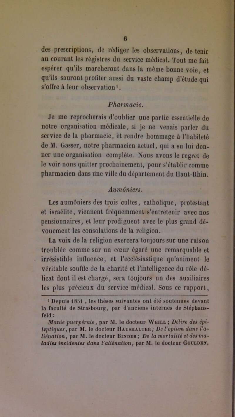 des prescriptions, de rédiger les observations, de tenir au courant les régistrcs du service médical. Tout me fait espérer qu’ils marcheront dans la même bonne voie, et qu’ils sauront profiter aussi du vaste champ d’étude qui s’offre à leur observation*. Pharmacie. Je me reprocherais d’ouhlier une partie essentielle de notre organisation médicale, si je ne venais parler du service de la pharmacie, bt rendre hommage à l’hahileté de M. Casser, notre pharmacien actuel, qui a su lui don- ner une organisation complète. Nous avons le regret de le voir nous quitter prochainement, pour s’établir comme pharmacien dans une ville du département du Uaut-l\hin. Aumôniers, Les aumôniers des trois cultes, catholique, protestant et israélitc, viennent fréquemment s’entretenir avec nos pensionnaires, et leur prodiguent avec le plus grand dé- vouement les consolations de la religion. La voix de la religion exercera toujours sur une raison troublée comme sur un cœur égaré une remarquable et irrésistible influence, et l’ecclésiastique qu’animent le véritable souffle de la charité et l’intelligence du rôle dé- licat dont il est chargé, sera toujours un des auxiliaires les plus précieux du service médical. Sous ce rapport, ) Depuis 1851 , les thèses suirantes ont été soutenues devant la faculté de Strasbourg, par d'anciens internes de Slépbans- feld : Manie puerpérale, par M. le docteur Weill ; Délire des épi- leptiques, par M. le docteur IlADSiiALTEn; De l’opium dans l’a- liénation, parM. le docteur IIinder; De la mortalité et des ma- ladies incidentes dans l’aliénation, par M. le docteur Gocldbx.