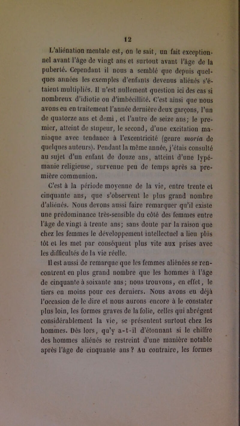 L’aliénation mentale est, on le sait, un fait exception- nel avant l’àge de vingt ans et surtout avant l’âge de la puberté. Cependant il nous a semblé que depuis quel- ques années les exemples d’enfants devenus aliénés s’é- taient multipliés. Il n’est nullement question ici des cas si nombreux d’idiotie ou d’imbécillité. C’est ainsi que nous avons eu en traitement l’anuée dernière deux garçons, l’un de quatorze ans et demi, et l’autre de seize ans; le pre- mier, atteint de stupeur, le second, d’une excitation ma- niaque avec tendance à l’excentricité (genre 7noria de quelques auteurs). Pendant la môme année, j’étais consulté au sujet d’un enfant de douze ans, atteint d’une lypé- manie religieuse, survenue peu de temps après sa pre- mière communion. C’est à la période moyenne de la vie, entre trente et cinquante ans, que s’observent le plus grand nombre d’aliénés. Nous devons aussi faire remarquer qu’il existe une prédominance très-sensible du côté des femmes entre l’âge de vingt à trente ans; sans doute par la raison que chez les femmes le développement intellectuel a lieu plus tôt et les met par conséquent plus vite aux prises avec les difficultés de la vie réelle. 11 est aussi de remarque que les femmes aliénées se ren- contrent en plus grand nombre que les hommes à l’âge de cinquante à soixante ans; nous trouvons, en effet, le tiers en moins pour ces derniers. Nous avons eu déjà l’occasion de le dire et nous aurons encore à le constater plus loin, les formes graves de la folie, celles qui abrègent considérablement la vie, se présentent surtout chez les hommes. Dès lors, qu’y a-t-il d’étonnanl si le chiffre des hommes aliénés se restreint d’une manière notable après l’âge de cinquante ans? Au contraire, les formes