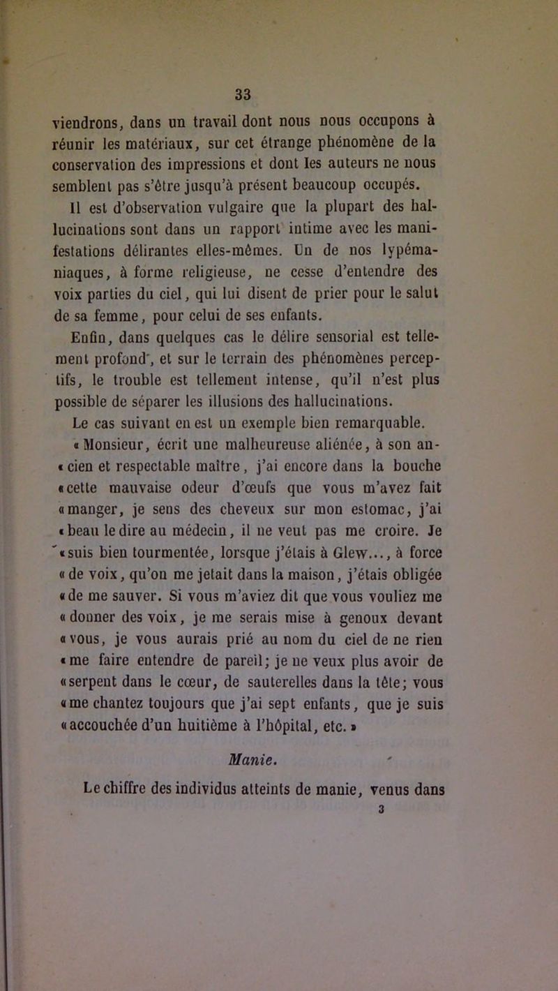 viendrons, dans un travail dont nous nous occupons à réunir les matériaux, sur cet étrange phénomène de la conservation des impressions et dont les auteurs ne nous semblent pas s’ôtre jusqu’à présent beaucoup occupés. 11 est d’observation vulgaire que la plupart des hal- lucinations sont dans un rapport' intime avec les mani- festations délirantes elles-mêmes. Un de nos lypéma- niaques, à forme religieuse, ne cesse d’entendre des voix parties du ciel, qui lui disent de prier pour le salut de sa femme, pour celui de ses enfants. Enfin, dans quelques cas le délire sensorial est telle- ment profond', et sur le terrain des phénomènes percep- tifs, le trouble est tellement intense, qu’il n’est plus possible de séparer les illusions des hallucinations. Le cas suivant en est un exemple bien remarquable. « Monsieur, écrit une malheureuse aliénée, à son an- f cien et respectable maître, j’ai encore dans la bouche • cette mauvaise odeur d’œufs que vous m’avez fait • manger, je sens des cheveux sur mon estomac, j’ai • beau le dire au médecin, il ne veut pas me croire. Je '•suis bien tourmentée, lorsque j’étais à Glew..., à force « de voix, qu’on me jetait dans la maison, j’étais obligée «de me sauver. Si vous m’aviez dit que vous vouliez me « donner des voix, je me serais mise à genoux devant «vous, je vous aurais prié au nom du ciel de ne rien «me faire entendre de pareil; je ne veux plus avoir de «serpent dans le cœur, de sauterelles dans la télé; vous «me chantez toujours que j’ai sept enfants, que je suis «accouchée d’un huitième à l’hôpital, etc. » Manie. Le chiffre des individus atteints de manie, venus dans 3