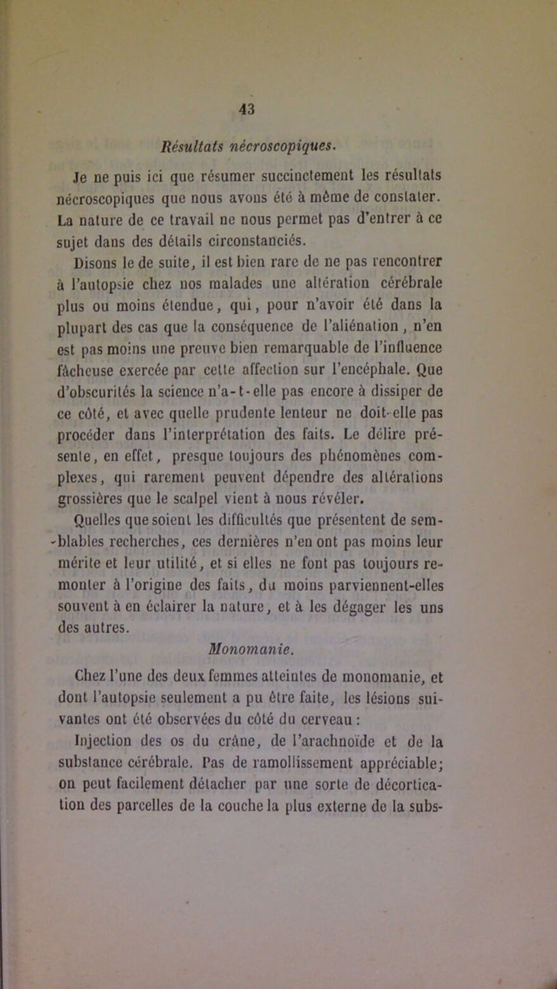 Résultats nécroscopiques. Je ne puis ici que résumer succinctement les résultats nécroscopiques que nous avons été à même de constater. La nature de ce travail ne nous permet pas d’entrer à ce sujet dans des détails circonstanciés. Disons le de suite, il est bien rare de ne pas rencontrer à l’autopsie chez nos malades une altération cérébrale plus ou moins étendue, qui, pour n’avoir été dans la plupart des cas que la conséquence de l’aliénation, n’en est pas moins une preuve bien remarquable de l’influence fâcheuse exercée par celte affection sur l’encéphale. Que d’obscurités la science n’a-1-elle pas encore à dissiper de ce côté, et avec quelle prudente lenteur ne doit- elle pas procéder dans l’interprétation des faits. Le délire pré- sente, en effet, presque toujours des phénomènes com- ple.xes, qui rarement peuvent dépendre des altérations grossières que le scalpel vient à nous révéler. Quelles que soient les difficultés que présentent de sem- -blables recherches, ces dernières n’en ont pas moins leur mérite et leur utilité, et si elles ne font pas toujours re- monter à l’origine des faits, du moins parviennent-elles souvent à en éclairer la nature, et à les dégager les uns des autres. Monomanie. Chez l’une des deux femmes atteintes de monomanie, et dont l’autopsie seulement a pu être faite, les lésions sui- vantes ont été observées du côté du cerveau : Injection des os du crâne, de l’arachnoïde et de la substance cérébrale. Pas de ramollissement appréciable; on peut facilement détacher par une sorte de décortica- tion des parcelles de la couche la plus externe de la subs-
