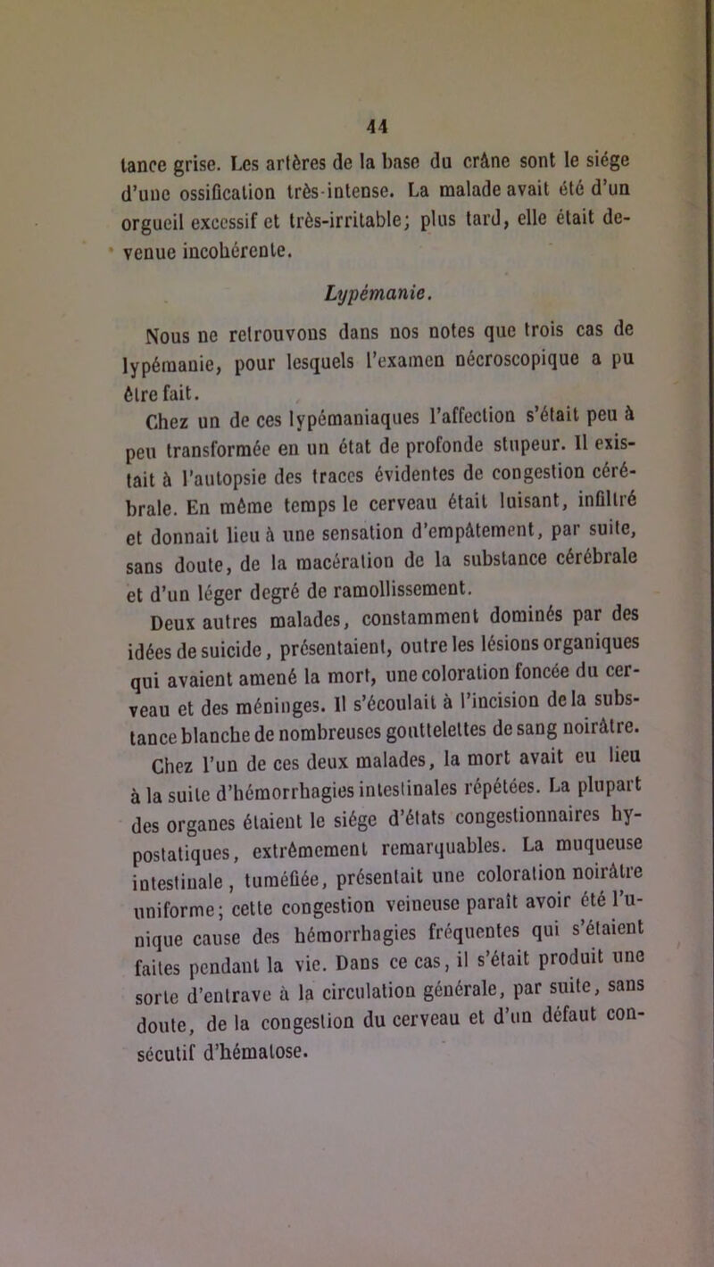 lance grise. Les artères de la base du crâne sont le siège d’une ossiflcalion très-intense. La malade avait été d’un orgueil excessif et très-irritable; plus tard, elle était de- • venue incobérenle. Lypémanie. Nous ne retrouvons dans nos notes que trois cas de lypémanie, pour lesquels l’examen oécroscopique a pu être fait. Chez un de ces lypémaniaques l’affection s’était peu à peu transformée en un état de profonde stupeur. 11 exis- tait à l’autopsie des traces évidentes de congestion céré- brale. En môme temps le cerveau était luisant, inüllré et donnait lieu à une sensation d’empâtement, par suite, sans doute, de la macération de la substance cérébrale et d’un léger degré de ramollissement. Deux autres malades, constamment dominés par des idées de suicide, présentaient, outre les lésions organiques qui avaient amené la mort, une coloration foncée du cer- veau et des méninges. Il s’écoulait à l’incision delà subs- tance blanche de nombreuses gouttelettes de sang noirâtre. Chez l’un de ces deux malades, la mort avait eu lieu à la suite d’hémorrhagies intestinales répétées. La plupart des organes étaient le siège d’états congeslionnaires hy- poslatiques, extrêmement remarquables. La muqueuse intestinale, tuméfiée, présentait une coloration noirâtre uniforme; cette congestion veineuse paraît avoir été 1 u- nique cause des hémorrhagies fréquentes qui s’étaient faites pendant la vie. Dans ce cas, il s’était produit une sorte d’entrave à la circulation générale, par suite, sans doute, de la congestion du cerveau et d’un défaut con- sécutif d’hématose.