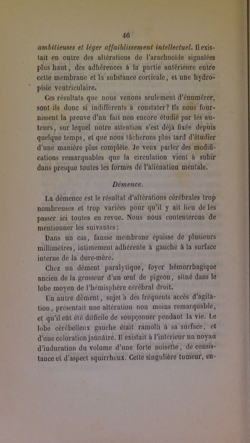 ambitieuses et léger affaiblissement intellectuel. Il exis- tait en outre des allératious de l’arachnoïde signalées plus haut, des adhérences à la partie antérieure entre cette membrane et la substance corticale, et une hydro- pisie ventriculaire. Ces résultats que nous venons seulement d’énumérer, sont-ils donc si indifférents ù constater? Us nous four- nissent la preuve d’un fait non encore étudié par les au- teurs, sur lequel notre altenlion s’est déjà fixée depuis quelque temps, et que nous lâcherons plus tard d’étudier d’une manière plus complète. Je veux parler des modifi- cations remarquables que la circulation vient à subir dans presque toutes les formes de l’aliéualion mentale. Démence. La démence est le résultat d’altérations cérébrales trop nombreuses et trop variées pour qu’il y ait lieu de les passer ici toutes en revue. Nous nous contenterons de mentionner les suivantes: Dans un cas, fausse membrane épaisse de plusieurs millimètres, iutimement adhérente à gauche à la surface interne de la dure-mère. Chez uu dément paralytique, foyer hémorrhagique ancien de la grosseur d’un œuf de pigeon, situé dans le lobe moyeu de l’hémisphère cérébral droit. Un autre dément, sujet à des fréquents accès d’agita- tion, présentait une altération non moins remarquable, et qu’il eût été dilficile de soupçonner pendant la vie. Le lobe cérébelleux gauche était ramolli à sa surface, et d’une coloration jaunâtre. Il existait à l’intérieur un noyau d’induration du volume d’une forte noisette, de consis- tance et d’aspect squirrheux. Cette singulière tumeur, en-