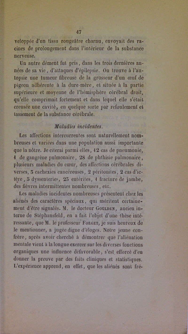 veloppée d’un tissu rougeâtre charnu, envoyait des ra- cines de prolongement dans l’intérieur de la substance nerveuse. Un autre dément fut pris, dans les trois dernières an- nées de sa vie, d’attaques d’épilepsie. On trouve à l’au- topsie une tumeur fibreuse de la grosseur d’un œuf de pigeon adhérente à la dure-mère, et située à la partie supérieure et moyenne de l’hémisphère cérébral droit, qu’elle comprimait fortement et dans lequel elle s’était creusée une cavité, en quelque sorte par refoulement et tassement de la substance cérébrale. Maladies incidentes. Les affections intercurrentes sont naturellement nom- breuses et variées dans une population aussi importante que la nôtre. Je citerai parmi elles, 12 cas de pneumonie, \ de gangrène pulmonaire, 28 de phthisie pulmonaire, plusieurs maladies du cœur, des affections cérébrales di- verses, 5 cachexies cancéreuses, 2 péritonites, 2 cas d’ic- tère , 5 dyssenleries, 23 entérites, J fracture de jambe, des fièvres intermittentes nombreuses, etc. Les maladies incidentes nombreuses présentent chez les aliénés des caractères spéciaux, qui méritent certaine- ment d’étre signalés. 1\I. le docteur Goolden, ancien in- terne de Stéphansfeld, en a fait l’objet d’une thèse inté- ressante, que M. le professeur Forget, je suis heureux de le mentionner, a jugée digue d’éloges. Notre jeune con- frère, après avoir cherché à démontrer que l’aliénation mentale vient à la longue exercer sur les diverses fonctions organiques une influence défavorable, s’est, efforcé d’en donner la preuve par des faits cliniques et statistiques. L’expérience apprend, en effet, que les aliénés sont fré-
