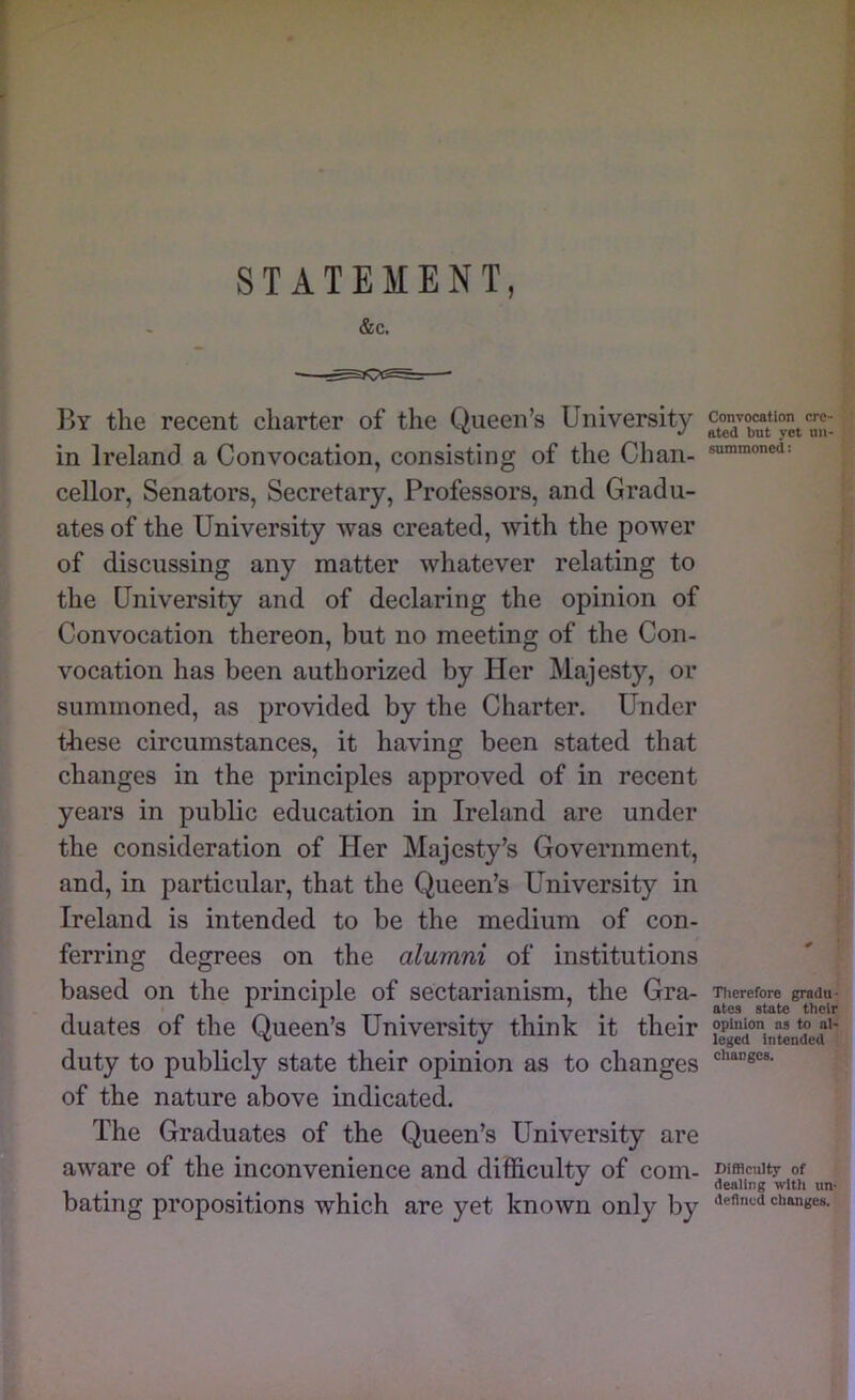 STATEMENT, &c. By the recent charter of the Queen’s University in Ireland a Convocation, consisting of the Chan- cellor, Senators, Secretary, Professors, and Gradu- ates of the University was created, with the power of discussing any matter whatever relating to the University and of declaring the opinion of Convocation thereon, but no meeting of the Con- vocation has been authorized by Her Majesty, or summoned, as provided by the Charter. Under tliese circumstances, it having been stated that changes in the principles approved of in recent years in public education in Ireland are under the consideration of Her Majesty’s Government, and, in particular, that the Queen’s University in Ireland is intended to be the medium of con- ferring degrees on the alumni of institutions based on the principle of sectarianism, the Gra- duates of the Queen’s University think it their duty to publicly state their opinion as to changes of the nature above indicated. The Graduates of the Queen’s University are aware of the inconvenience and difficulty of com- bating propositions which are yet known only by Convocation cre- ated but yet nii- summoned: Tlierefore gradu- ates state their opinion ns to al- leged intended changes. Difficulty of dealing with un- defined changes.