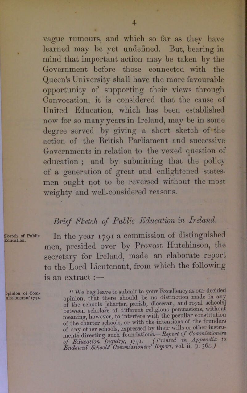 vague rumours, and wliicli so far as they have learned may be yet undefined. But, bearing in mind that important action may be taken by the Government before those connected with the Queen’s University shall have the more favourable opportunity of supporting their views through Convocation, it is considered that the cause of United Education, which has been established now for so many years in Ireland, may be in some degree served by giving a short sketch of the action of the British Parliament and successive Governments in relation to the vexed question of education ; and by submitting that the policy of a generation of great and enlightened states- men ouo-ht not to be reversed without the most weighty and well-considered reasons. Brief Sketch of Public Education in Ireland. Sketch of PubUc In tlic vcar 1701 a commission of distinguished Education. ^ ^ , men, presided over by Provost liutchinson, the secretary for Ireland, made an elaborate report to the Lord Lieutenant, from which the following is an extract :— Dpinion of Com- “ We beg leave to submit to your Excellency as our decided nlssionersofi79i. opinion, that there should be no distinction made in any of the schools [charter, parish, diocesan, and royal schools] between scholars of different religious persuasions, without meaning, however, to interfere with the peculiar constitution of the charter schools, or with the intentions of the founders of any other schools, expressed by their wills or other instru- ments directing such foundations.— Report of Commissioners of Education Inquiry, i79^- (Printed in Appermix to Endowed Schools' Commissioners' Report, vol. ii. p. 3^41