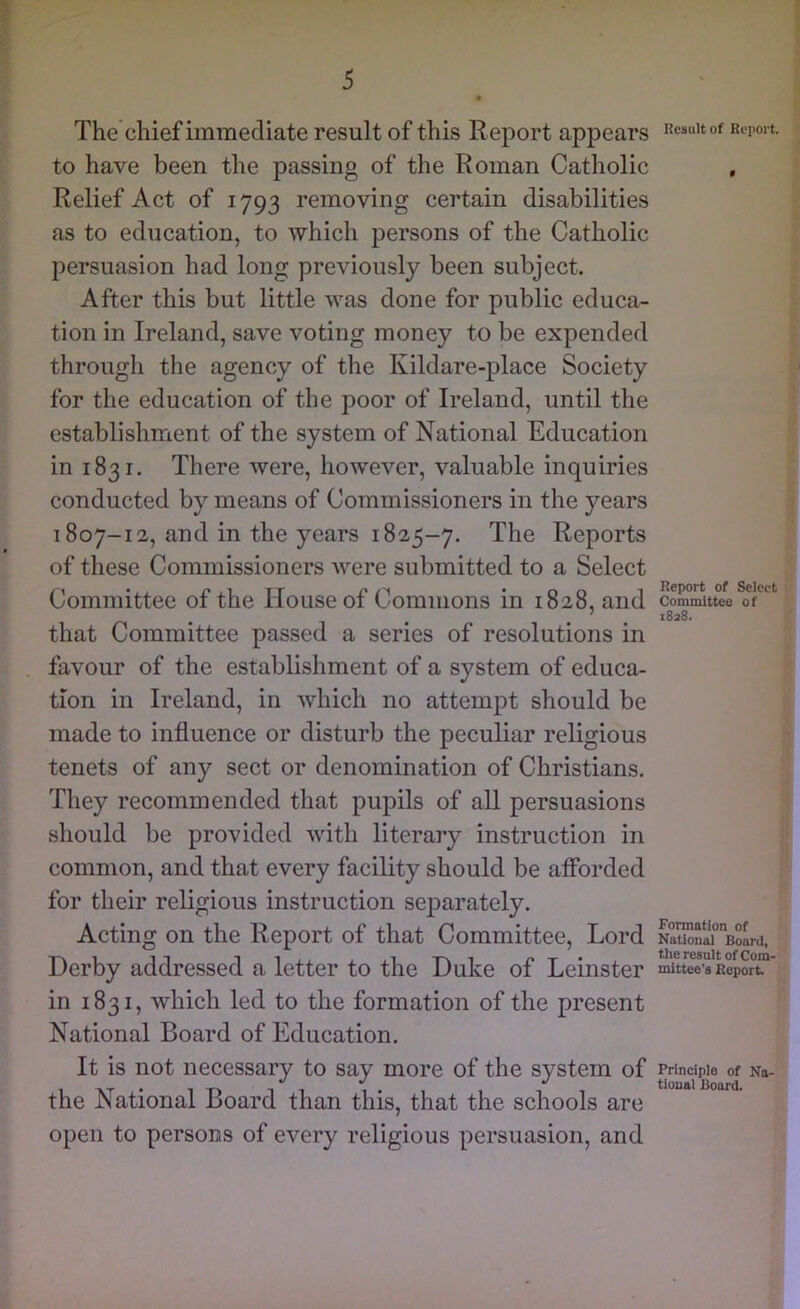 The chief immediate result of this Report appears to have been the passing of the Roman Catholic Relief Act of 1793 removing certain disabilities as to education, to which persons of the Catholic persuasion had long previously been subject. After this but little was done for public educa- tion in Ireland, save voting money to be expended through the agency of the Kildare-place Society for the education of the poor of Ireland, until the establishment of the system of National Education in 1831. There were, however, valuable inquiries conducted by means of Commissioners in the years 1807-12, and in the years 1825-7. The Reports of these Commissioners were submitted to a Select Committee of the House of Commons in 1828, and that Committee passed a series of resolutions in favour of the establishment of a system of educa- tion in Ireland, in which no attempt should be made to influence or disturb the peculiar religious tenets of any sect or denomination of Christians. They recommended that pupils of all persuasions should be provided with literary instruction in common, and that every facility should be afibrded for their religious instruction sef>arately. Acting on the Report of that Committee, Lord Derby addressed a letter to the Duke of Leinster in 1831, which led to the formation of the present National Board of Education. It is not necessary to say more of the system of the National Board than this, that the schools are open to persons of every religious persuasion, and Result of Report. Report of Select Committee of 1828. Formation of National Board, the resalt of Com- mittee’s Report Principle of Na- tional Board.