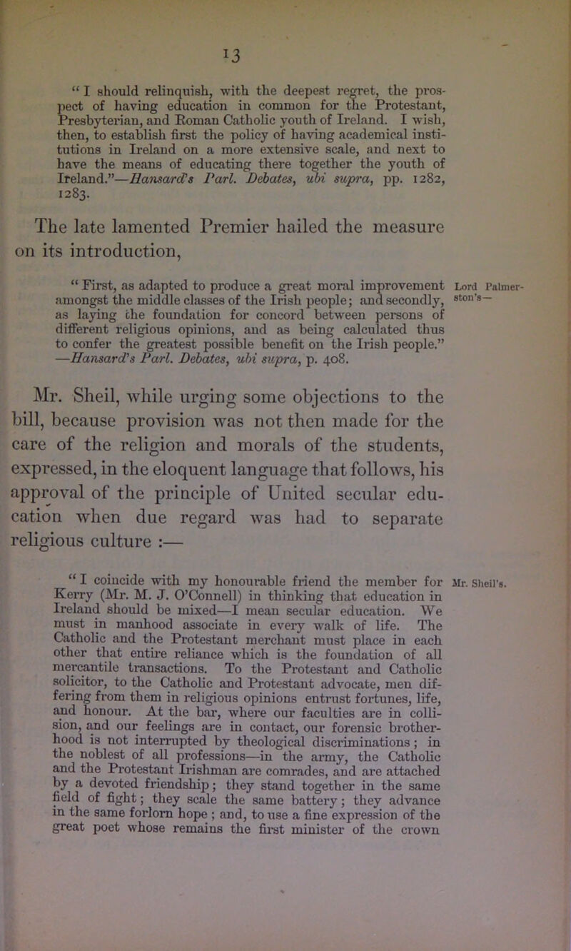 “ I should relinquish, with the deepest regret, the pros- pect of having education in common for the Protestant, Presbyterian, and Eoman Catholic youth of Ireland. I wish, then, to establish first the policy of having academical insti- tutions in Ireland on a more extensive scale, and next to have the means of educating there together the youth of Ireland.”—Hansard’s Pari. Debates, uoi supra, pp. 1282, 1283. The late lamented Premier hailed the measure on its introduction, “ First, as adapted to produce a great moral improvement amongst the middle classes of the Irish people; and secondly, as laying the foundation for concord between persons of different religious opinions, and as being calculated thus to confer the greatest possible benefit on the Irish people.” —Hansard's Pari. Debates, uhi supra, p. 408. Mr. Sheil, while urging some objections to the bill, because provision was not then made for the care of the religion and morals of the students, expressed, in the eloquent language that follows, his approval of the principle of United secular edu- cation when due regard was had to separate religious culture :— “ I coincide with my honourable friend the member for Kerry (Mr. M. J. O’Connell) in thinking that education in Ireland should be mixed—I meiui secular education. We must in manhood associate in every walk of life. The Catholic and the Protestant merchant must place in each other that entme reliance which is the foundation of all mercantile transactions. To the Protestant and Catholic solicitor, to the Catholic and Protestant advocate, men dif- fering from them in religious opinions entrust fortunes, life, and honour. At the bar, where our faculties are in colli- sion, £md our feelings are in contact, our forensic brother- hood is not interrupted by theological discriminations; in the noblest of all professions—in the army, the Catholic and the Protestant Irishman ai’e comrades, and are attached by a devoted friendship; they stand together in the same field of fight; they scale the same battery; they advance in the same forlorn hope ; and, to \ise a fine expression of the great poet whose remains the fii'st minister of the crown Lord Palmer- ston’s— Jlr. Shell's.