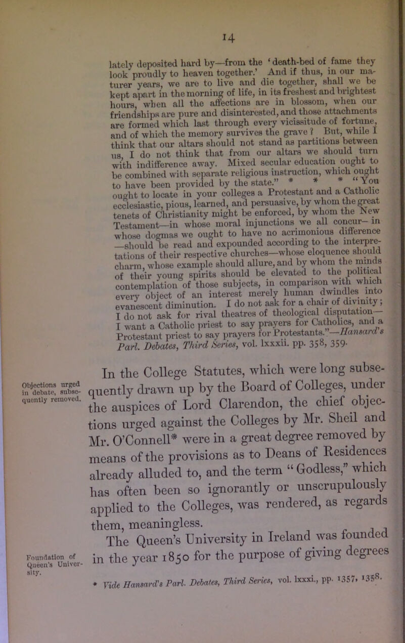 H Objections urged in debate, subse- quently removed. Foundation of (Queen's Univer- sity, lately deposited hard by—from the ‘death-bed of fame they look proudly to heaven together.’ And if thus, in our ma- turer years, we are to live and die together, shall we be kept apart in the morning of life, in its freshest and brightest hours, when all the affections are in blossom, when our friendships are pure and disinterested, and those attachments are formed which last through every vicissitude of fortune, and of which the memory survives the grave ? But, while 1 think that our altars shouhl not stand as partitions between I do not think that from om’ altars we should turn us with indifference away. Mixed secular education ought to be combined with separate religious instruction, which ought to have been provided by the stat^” * 4.1 ought to locate in your colleges a Protestant and a Catholic ecclesiastic, pious, learned, and persuasive,by whom thereat tenets of Christianity might be enforced, by whom the New Testament—in whose moral injunctions we all conmr- in whose dogmas we ought to have no acrimonious difference —should be read and expounded according to the interpre- tations of their respective churches—who^ eloquence should charm, whose example should allure, and by whom the minds of their young spirits should be elevated to the politicii contemplation of those subjects, in comparison with which everv object of an interest merely human dwindles into evanescent diminution. I do not ask for a chair of divinity; I do not ask for rival theatres of theological disputation— I want a Catholic priest to say prayers for Catholics, ami a Protestant priest to say iirayere for Protestants. —7/a?uiard s Pari. Debates, Third iSeries, vol. Ixxxii. pp. 358, 359. In the College Statutes, which were long subse- quently dra'ini up by the Board of Colleges, under the auspices of Lord Clarendon, the chief objec- tions urged against the Colleges by Mr. Shell and Mr. O’Connell'' were in a great degree removed by means of the provisions as to Deans of Residences already alluded to, and the term “ Godless,” which has often been so ignorantly or unscrupulously applied to the Colleges, was rendered, as regards them, meaningless. The Queen’s University in Ireland was foundea in the year 1850 for the purpose of giving degrees * ride Hansard's Pari. Debates, Third Sedes, vol. Ixxxi., pp. i.lS7.