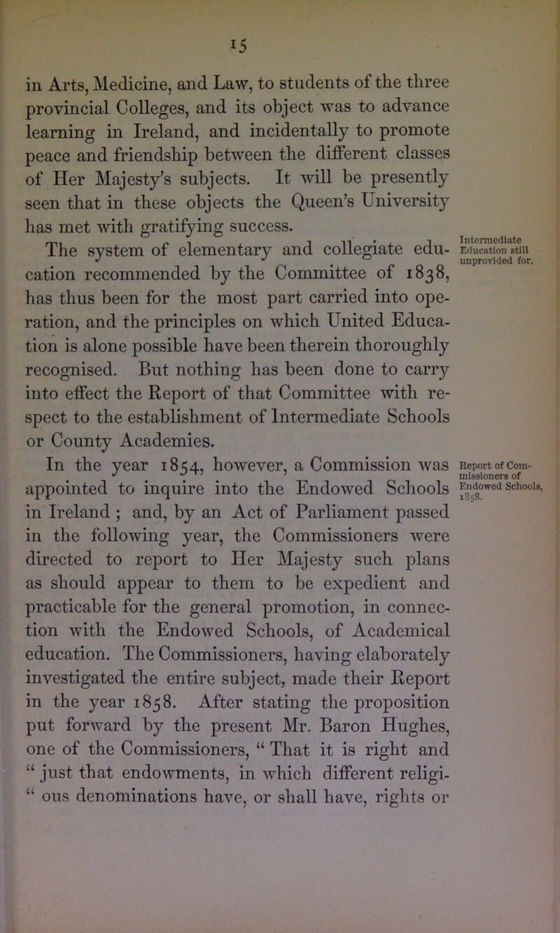 in Arts, Medicine, and Law, to students of the three provincial Colleges, and its object was to advance learning in Ireland, and incidentally to promote peace and friendship between the different classes of Her Majesty’s subjects. It will be presently seen that in these objects the Queen’s University has met with gratifying success. The system of elementary and collegiate edu- cation recommended by the Committee of 1838, has thus been for the most part carried into ope- ration, and the principles on which United Educa- tion is alone possible have been therein thoroughly recognised. But nothing has been done to carry into effect the Report of that Committee with re- spect to the establishment of Intermediate Schools or County Academies. In the year 1854, however, a Commission was appointed to inquire into the Endowed Schools in Ireland ; and, by an Act of Parliament passed in the following year, the Commissioners were directed to report to Her Majesty such plans as should appear to them to be expedient and practicable for the general promotion, in connec- tion with the Endowed Schools, of Academical education. The Commissioners, having elaborately investigated the entire subject, made their Report in the year 1858. After stating the proposition put forward by the present Mr. Baron Hughes, one of the Commissioners, “ That it is right and “ just that endowments, in which different religi- “ ous denominations have, or shall have, rights or Intermediate Education still unprovided for. Report of Com- missioners of Endowed Schools, 1858.