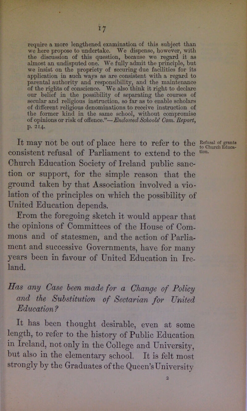 ‘7 f require a more lengthened examination of this subject than we here propose to undertake. We dispense, however, with the discussion of this question, because we regard it as almost an undisputed one. We fully admit the principle, but we insist on the propriety of securing due facilities for its application in sucn ways as are consistent with a regard to parental authority and responsibility, and the maintenance of the rights of conscience. We also think it right to declare our belief in the possibility of separating the courses of secular and religious instruction, so far as to enable scholars of different religious denominations to receive instruction of the former kind in the same school, without compromise of opinions or risk of offence.”—Eiidomd School^ Com. Report, p. 214. It may not be out of place here to refer to the of grants coiisistent refusal of Parliament to extend to the Church Education Society of Ireland public sanc- tion or support, for the simple reason that the ground taken by that Association involved a vio- lation of the principles on which the possibility of United Education depends. Erom the foregoing sketch it would appear that the opinions of Committees of the House of Com- mons and of statesmen, and the action of Parlia- ment and successive Governments, have for many years been in favour of United Education in Ire- land. Has any Case been made for a Change of Policy and the Substitution of Sectarian for United Education? It has been thought desirable, even at some length, to refer to the history of Public Education in Ireland, not only in the College and University, but also in the elementary school. It is felt most strongly by the Graduates of the Queen’s University 2