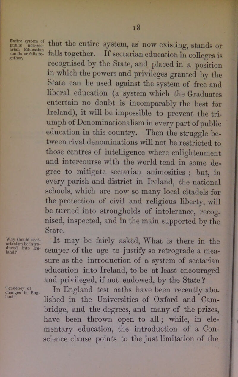 stands gctbcr, stands or filis to- falls together. If sectarian education in colleges is recognised by the State, and placed in a position in which the powers and privileges granted by the State can be used against the system of free and liberal education (a system which the Graduates entertain no doubt is incomparably the best for Ireland), it will be impossible to prevent the tri- umph of Denominationalism in every part of public education in this country. Then the struggle be- tween rival denominations will not be restricted to those centres of intelligence where enlightenment and intercourse with the world tend in some de- gree to mitigate sectarian animosities ; but, in every parish and district in Ireland, the national schools, which are now so many local citadels for the protection of civil and religious liberty, mil be turned into strongliolds of intolerance, recog- nised, inspected, and In the main supported by the State. Sismbe\n?ro: fairly asked. What is there in the temper of the age to justify so retrograde a mea- sure as the introduction of a system of sectarian education into Ireland, to be at least encouraged and privileged, if not endowed, by the State ? England test oaths have been recently abo- land: Hslied ill the Universities of Oxford and Cam- bridge, and the degrees, and many of the prizes, have been thrown open to all; while, in ele- mentary education, the introduction of a Con- science clause points to the just limitation of the