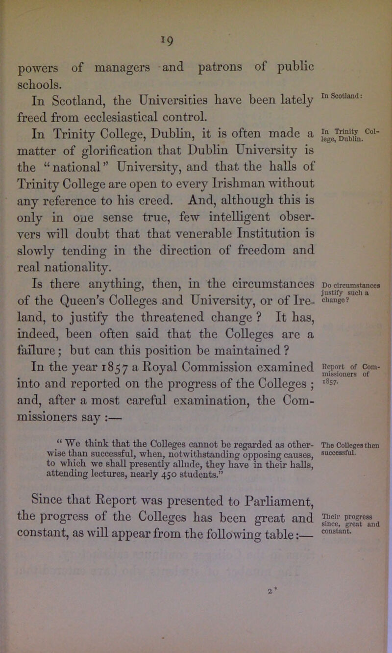 powers of managers -and patrons of public schools. In Scotland, the Universities have been lately freed from ecclesiastical control. In Trinity College, Dublin, it is often made a matter of glorification that Dublin University is the “ national ” University, and that the halls of Trinity College are open to every Irishman without any reference to his creed. And, although this is only in one sense true, few intelligent obser- vers wiU doubt that that venerable Institution is slowly tending in the direction of freedom and real nationality. Is there anything, then, in the circumstances of the Queen's Colleges and University, or of Ire- land, to justify the threatened change ? It has, indeed, been often said that the Colleges are a failure; but can this position be maintained ? In the year 1857a Royal Commission examined into and reported on the progress of the Colleges ; and, after a most careful examination, the Com- missioners say :— “We think that the Colleges cannot be regarded as other- wise than successful, when, notwithstanding opposing causes, to which we shall presently allude, they have in their halls, attending lectures, nearly 450 students.” Since that Report was presented to Parliament, the progress of the Colleges has been great and constant, as will appear from the following table:— In Scotland: In Trinity Col- lege, Dublin. Do circumstances justify such a chan^? Report of Com- missioners of 1857. The Colleges then successful. Their progress since, great and constant. 2*