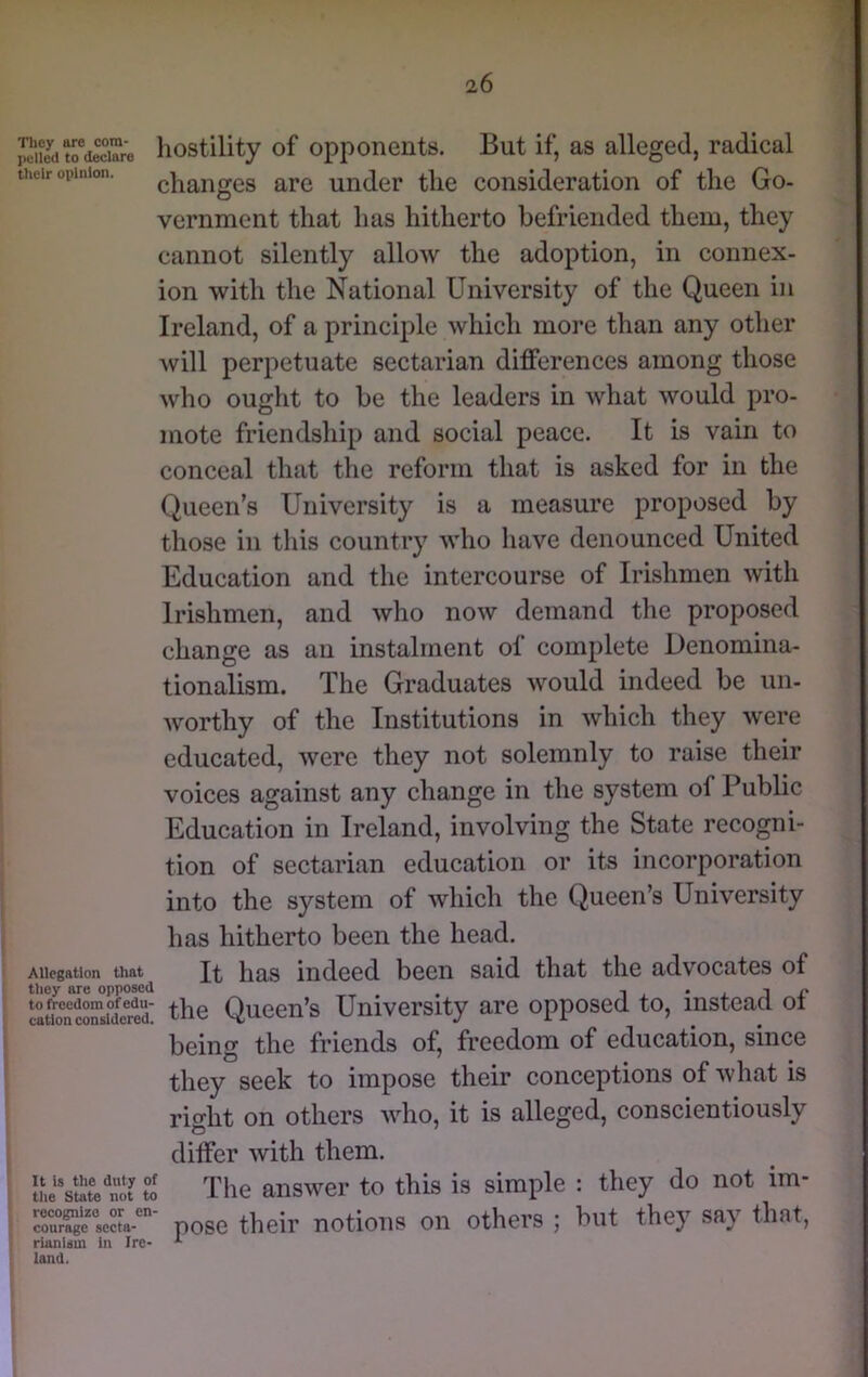 SJat^deXe hostility of opponents. But if, as alleged, radical their opinion. chaiiges are under the consideration of the Go- vernment that has hitherto befriended them, they cannot silently allow the adoption, in connex- ion with the National University of the Queen in Ireland, of a principle which more than any other will perpetuate sectarian differences among those who ought to be the leaders in what would pro- mote friendship and social peace. It is vain to conceal that the reform that is asked for in the Queen’s University is a measure proposed by those in this country who have denounced United Education and the intercourse of Irishmen with Irishmen, and who now demand the proposed change as an instalment of complete Denomina- tionalism. The Graduates would indeed be un- worthy of the Institutions in which they were educated, were they not solemnly to raise their voices against any change in the system of Public Education in Ireland, involving the State recogni- tion of sectarian education or its incorporation into the system of which the Queen’s University has hitherto been the head. Allegation that It has indeed been said that the advocates of lauoXnsil^^^^^^^ the Queen’s University are opposed to, instead ot being the friends of, freedom of education, since they seek to impose their conceptions of what is right on others who, it is alleged, conscientiously differ with them. to Tile answer to this is simple : they do not im- rrfgeXa-'^- poso thcir notioTis on others ; but they say that, rlanlsm In Ire- land.