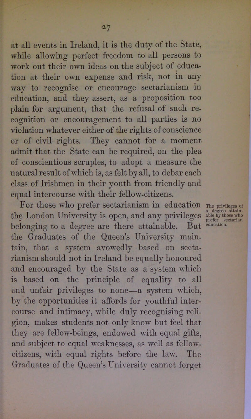 at all events in Ireland, it is the duty of the State, while allowing perfect freedom to all persons to work out their own ideas on the subject of educa- tion at their own expense and risk, not in any way to recognise or encourage sectarianism in education, and they assert, as a proposition too plain for argumen,t, that the refusal of such re- cognition or encouragement to all parties is no violation whatever either of the rights of conscience or of civil rights. They cannot for a moment admit that the State can be required, on the plea of conscientious scruples, to adopt a measure the natural result of which is, as felt by all, to debar each class of Irishmen in their youth from friendly and equal intercourse with their fellow-citizens. For those who prefer sectarianism in education the London University is open, and any prmleges belonging to a degree are there attainable. But the Graduates of the Queen’s University main- tain, that a system avowedly based on secta- rianism should not in Ireland be equally honoured and encouraged by the State as a system which is based on the principle of equality to all and unfair privileges to none—a system which, by the opportunities it affords for youthful inter- course and intimacy, while duly recognising reli- gion, makes students not only know but feel that they are fellow-beings, endowed with equal gifts, and subject to equal weaknesses, as well as fellow- citizens, with equal rights before the law. The Graduates of the Queen’s University cannot forget Tlie privileges of a degree attain- able by those who prefer sectarian education.