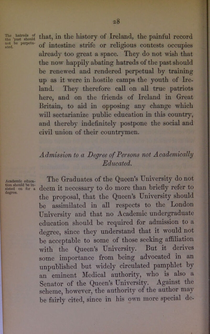 The hatreds of the 'past should not be perpetu- ated. Academic educa- tion should be in- sisted on fur a degree. that, in the history of Ireland, the painful record of intestine strife or religious contests occupies already too great a space. They do not wish that the now happily abating hatreds of the past should be renewed and rendered perpetual by training up as it were in hostile camps the youth of Ire- land. They therefore call on all true patriots here, and on the friends of Ireland in Great Britain, to aid in opposing any change Avhich will sectarianize public education in this country, and thereby indefinitely postpone the social and civil union of their countrymen. Admission to a Degree of Persons not Academically Educated. The Graduates of the Queen’s University do not deem it necessary to do more than briefly refer to the proposal, that the Queen’s University should be assimilated in all respects to the London University and that no Academic undergraduate education should be required for admission to a degree, since they understand that it would not be acceptable to some of those seeking affiliation with the Queen’s University. But it derives some importance from being advocated in an unpublished but widely circulated pamphlet by an eminent Medical authority, Avho is also a Senator of the Queen’s University. Against the scheme, however, the authority of the author may be fairly cited, since in his oAvn more special de-